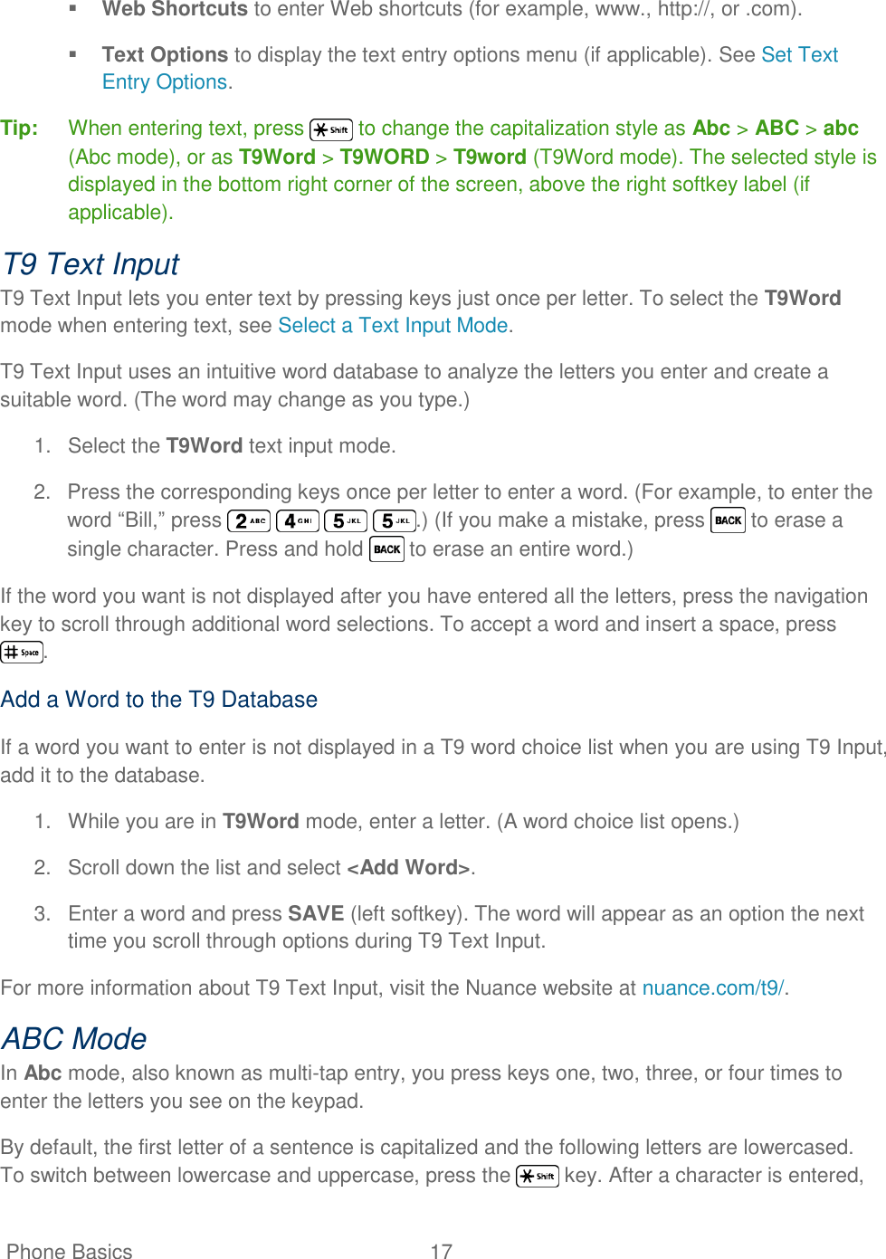   Phone Basics  17    Web Shortcuts to enter Web shortcuts (for example, www., http://, or .com).  Text Options to display the text entry options menu (if applicable). See Set Text Entry Options. Tip: When entering text, press   to change the capitalization style as Abc &gt; ABC &gt; abc (Abc mode), or as T9Word &gt; T9WORD &gt; T9word (T9Word mode). The selected style is displayed in the bottom right corner of the screen, above the right softkey label (if applicable). T9 Text Input T9 Text Input lets you enter text by pressing keys just once per letter. To select the T9Word mode when entering text, see Select a Text Input Mode. T9 Text Input uses an intuitive word database to analyze the letters you enter and create a suitable word. (The word may change as you type.) 1.  Select the T9Word text input mode. 2.  Press the corresponding keys once per letter to enter a word. (For example, to enter the word ―Bill,‖ press        .) (If you make a mistake, press   to erase a single character. Press and hold   to erase an entire word.) If the word you want is not displayed after you have entered all the letters, press the navigation key to scroll through additional word selections. To accept a word and insert a space, press . Add a Word to the T9 Database If a word you want to enter is not displayed in a T9 word choice list when you are using T9 Input, add it to the database. 1.  While you are in T9Word mode, enter a letter. (A word choice list opens.) 2.  Scroll down the list and select &lt;Add Word&gt;. 3.  Enter a word and press SAVE (left softkey). The word will appear as an option the next time you scroll through options during T9 Text Input. For more information about T9 Text Input, visit the Nuance website at nuance.com/t9/. ABC Mode In Abc mode, also known as multi-tap entry, you press keys one, two, three, or four times to enter the letters you see on the keypad. By default, the first letter of a sentence is capitalized and the following letters are lowercased. To switch between lowercase and uppercase, press the   key. After a character is entered, 