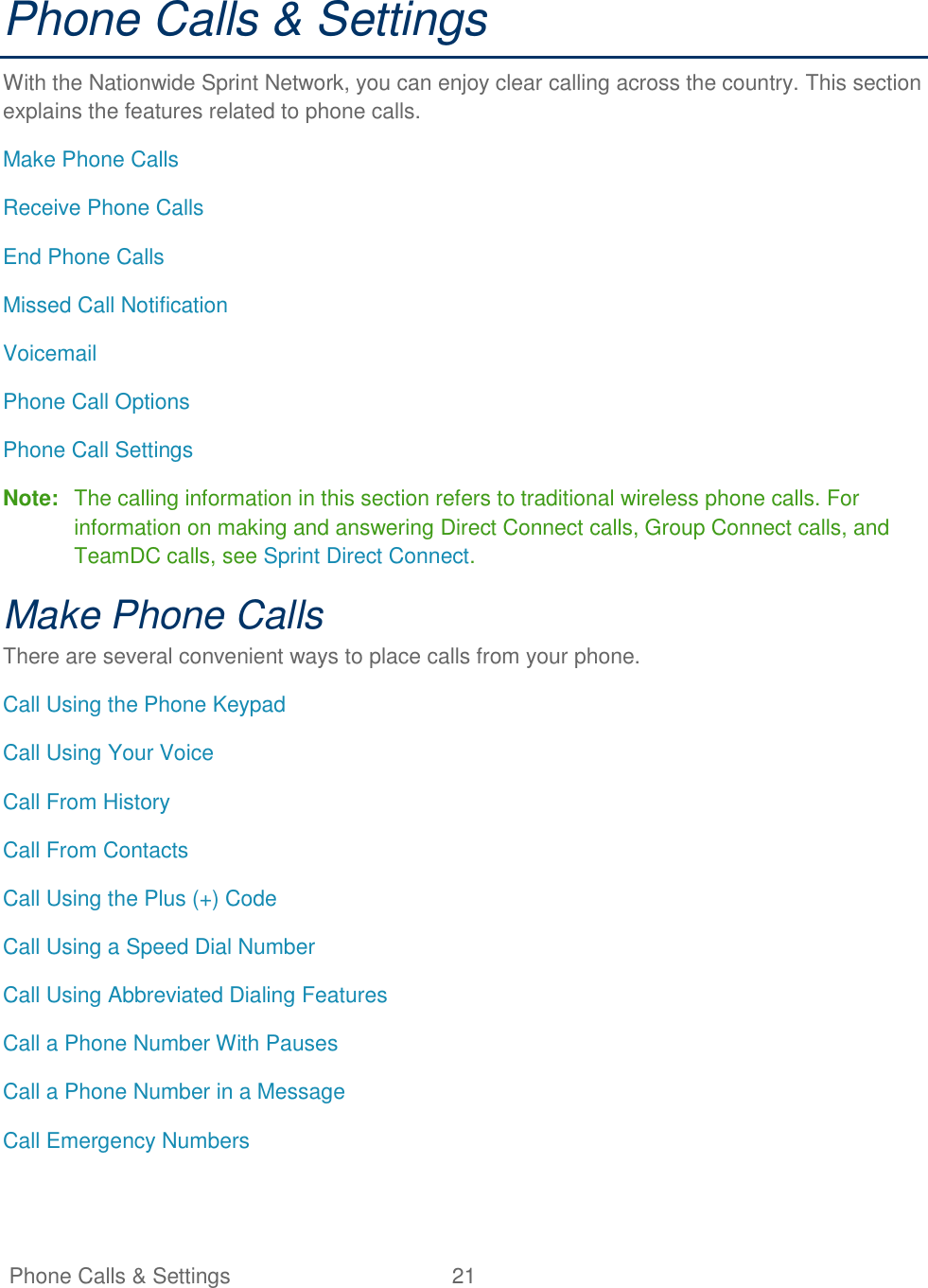   Phone Calls &amp; Settings  21   Phone Calls &amp; Settings With the Nationwide Sprint Network, you can enjoy clear calling across the country. This section explains the features related to phone calls. Make Phone Calls Receive Phone Calls End Phone Calls Missed Call Notification Voicemail Phone Call Options Phone Call Settings Note:  The calling information in this section refers to traditional wireless phone calls. For information on making and answering Direct Connect calls, Group Connect calls, and TeamDC calls, see Sprint Direct Connect. Make Phone Calls There are several convenient ways to place calls from your phone. Call Using the Phone Keypad Call Using Your Voice Call From History Call From Contacts Call Using the Plus (+) Code Call Using a Speed Dial Number Call Using Abbreviated Dialing Features Call a Phone Number With Pauses Call a Phone Number in a Message Call Emergency Numbers  