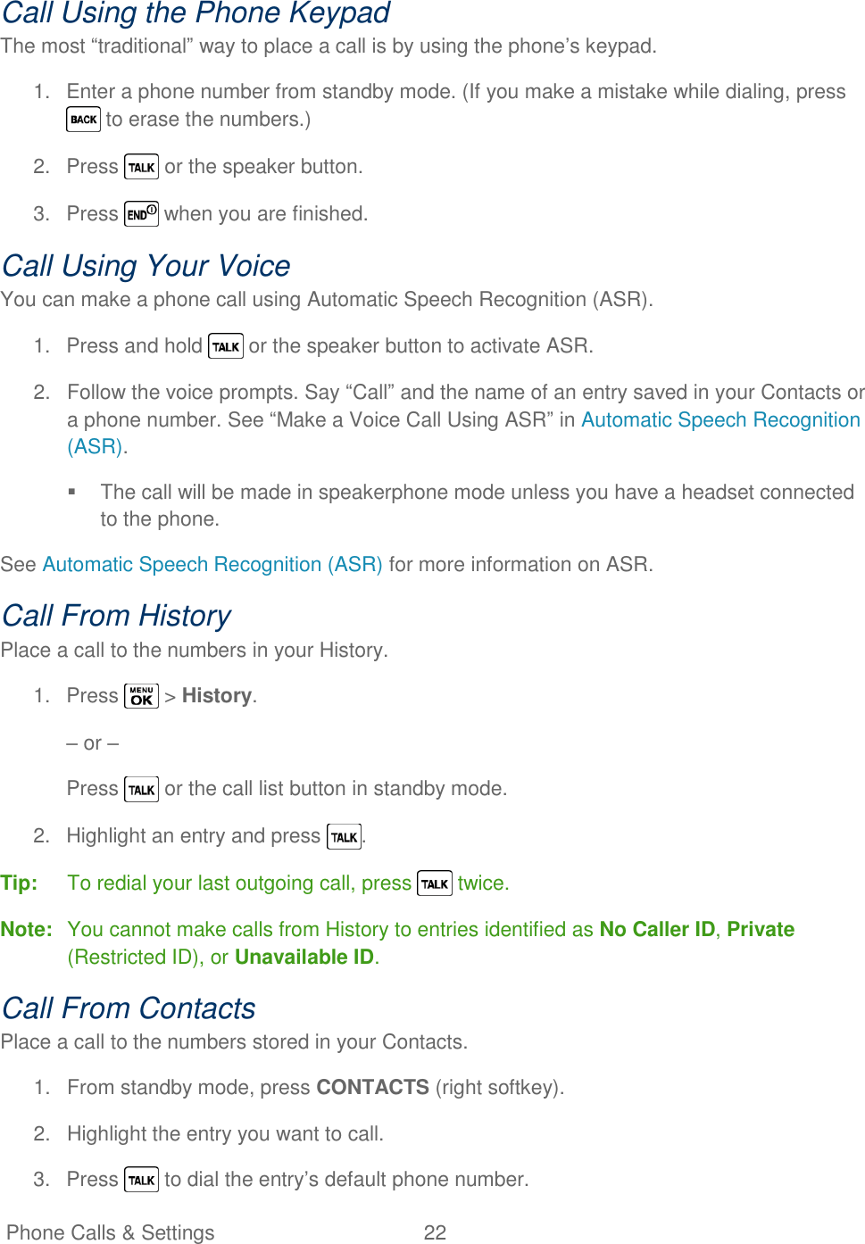   Phone Calls &amp; Settings  22   Call Using the Phone Keypad The most ―traditional‖ way to place a call is by using the phone‘s keypad. 1.  Enter a phone number from standby mode. (If you make a mistake while dialing, press  to erase the numbers.) 2.  Press   or the speaker button. 3.  Press   when you are finished. Call Using Your Voice You can make a phone call using Automatic Speech Recognition (ASR). 1.  Press and hold   or the speaker button to activate ASR. 2.  Follow the voice prompts. Say ―Call‖ and the name of an entry saved in your Contacts or a phone number. See ―Make a Voice Call Using ASR‖ in Automatic Speech Recognition (ASR).   The call will be made in speakerphone mode unless you have a headset connected to the phone. See Automatic Speech Recognition (ASR) for more information on ASR. Call From History Place a call to the numbers in your History. 1.  Press   &gt; History. – or – Press   or the call list button in standby mode. 2.  Highlight an entry and press  . Tip:  To redial your last outgoing call, press   twice. Note:  You cannot make calls from History to entries identified as No Caller ID, Private (Restricted ID), or Unavailable ID. Call From Contacts Place a call to the numbers stored in your Contacts. 1.  From standby mode, press CONTACTS (right softkey). 2.  Highlight the entry you want to call. 3.  Press   to dial the entry‘s default phone number. 