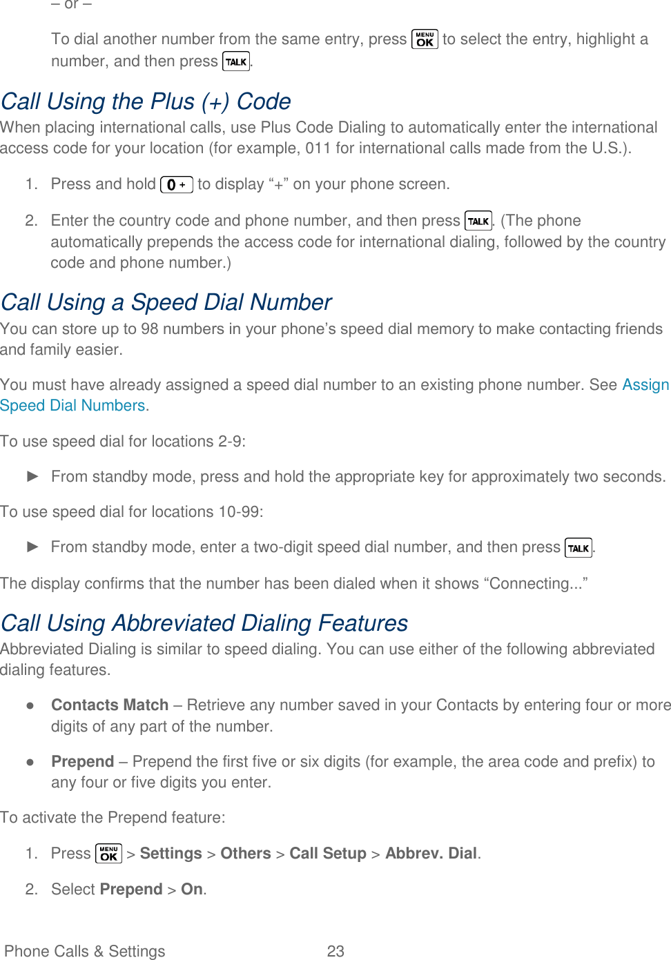   Phone Calls &amp; Settings  23   – or – To dial another number from the same entry, press   to select the entry, highlight a number, and then press  . Call Using the Plus (+) Code When placing international calls, use Plus Code Dialing to automatically enter the international access code for your location (for example, 011 for international calls made from the U.S.). 1.  Press and hold   to display ―+‖ on your phone screen. 2.  Enter the country code and phone number, and then press  . (The phone automatically prepends the access code for international dialing, followed by the country code and phone number.) Call Using a Speed Dial Number You can store up to 98 numbers in your phone‘s speed dial memory to make contacting friends and family easier. You must have already assigned a speed dial number to an existing phone number. See Assign Speed Dial Numbers. To use speed dial for locations 2-9: ►  From standby mode, press and hold the appropriate key for approximately two seconds. To use speed dial for locations 10-99: ►  From standby mode, enter a two-digit speed dial number, and then press  . The display confirms that the number has been dialed when it shows ―Connecting...‖ Call Using Abbreviated Dialing Features Abbreviated Dialing is similar to speed dialing. You can use either of the following abbreviated dialing features. ● Contacts Match – Retrieve any number saved in your Contacts by entering four or more digits of any part of the number. ● Prepend – Prepend the first five or six digits (for example, the area code and prefix) to any four or five digits you enter. To activate the Prepend feature: 1.  Press   &gt; Settings &gt; Others &gt; Call Setup &gt; Abbrev. Dial. 2.  Select Prepend &gt; On. 