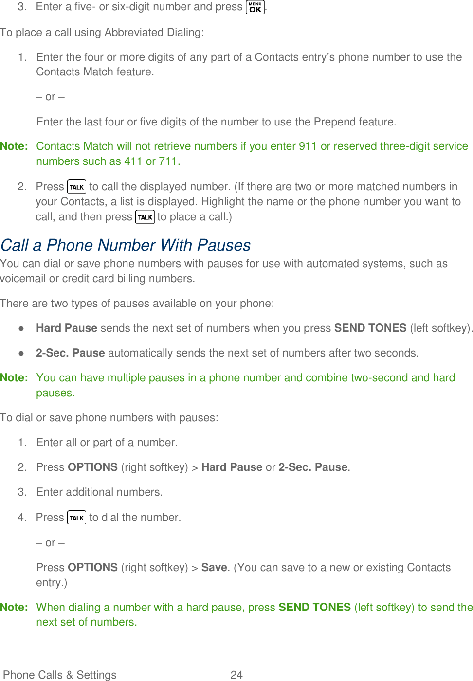   Phone Calls &amp; Settings  24   3.  Enter a five- or six-digit number and press  . To place a call using Abbreviated Dialing: 1.  Enter the four or more digits of any part of a Contacts entry‘s phone number to use the Contacts Match feature. – or – Enter the last four or five digits of the number to use the Prepend feature. Note:  Contacts Match will not retrieve numbers if you enter 911 or reserved three-digit service numbers such as 411 or 711. 2.  Press   to call the displayed number. (If there are two or more matched numbers in your Contacts, a list is displayed. Highlight the name or the phone number you want to call, and then press   to place a call.) Call a Phone Number With Pauses You can dial or save phone numbers with pauses for use with automated systems, such as voicemail or credit card billing numbers. There are two types of pauses available on your phone: ● Hard Pause sends the next set of numbers when you press SEND TONES (left softkey). ● 2-Sec. Pause automatically sends the next set of numbers after two seconds. Note:  You can have multiple pauses in a phone number and combine two-second and hard pauses. To dial or save phone numbers with pauses: 1.  Enter all or part of a number. 2.  Press OPTIONS (right softkey) &gt; Hard Pause or 2-Sec. Pause. 3.  Enter additional numbers. 4.  Press   to dial the number. – or – Press OPTIONS (right softkey) &gt; Save. (You can save to a new or existing Contacts entry.) Note:  When dialing a number with a hard pause, press SEND TONES (left softkey) to send the next set of numbers. 