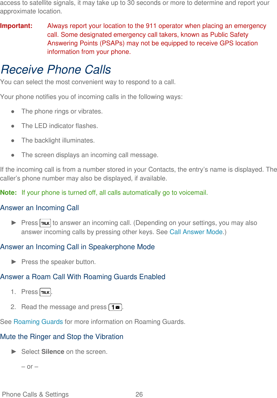   Phone Calls &amp; Settings  26   access to satellite signals, it may take up to 30 seconds or more to determine and report your approximate location. Important:  Always report your location to the 911 operator when placing an emergency call. Some designated emergency call takers, known as Public Safety Answering Points (PSAPs) may not be equipped to receive GPS location information from your phone. Receive Phone Calls You can select the most convenient way to respond to a call. Your phone notifies you of incoming calls in the following ways: ●  The phone rings or vibrates. ●  The LED indicator flashes. ●  The backlight illuminates. ●  The screen displays an incoming call message. If the incoming call is from a number stored in your Contacts, the entry‘s name is displayed. The caller‘s phone number may also be displayed, if available. Note:  If your phone is turned off, all calls automatically go to voicemail. Answer an Incoming Call ►  Press   to answer an incoming call. (Depending on your settings, you may also answer incoming calls by pressing other keys. See Call Answer Mode.) Answer an Incoming Call in Speakerphone Mode ►  Press the speaker button. Answer a Roam Call With Roaming Guards Enabled 1.  Press  . 2.  Read the message and press  . See Roaming Guards for more information on Roaming Guards. Mute the Ringer and Stop the Vibration ►  Select Silence on the screen. – or – 