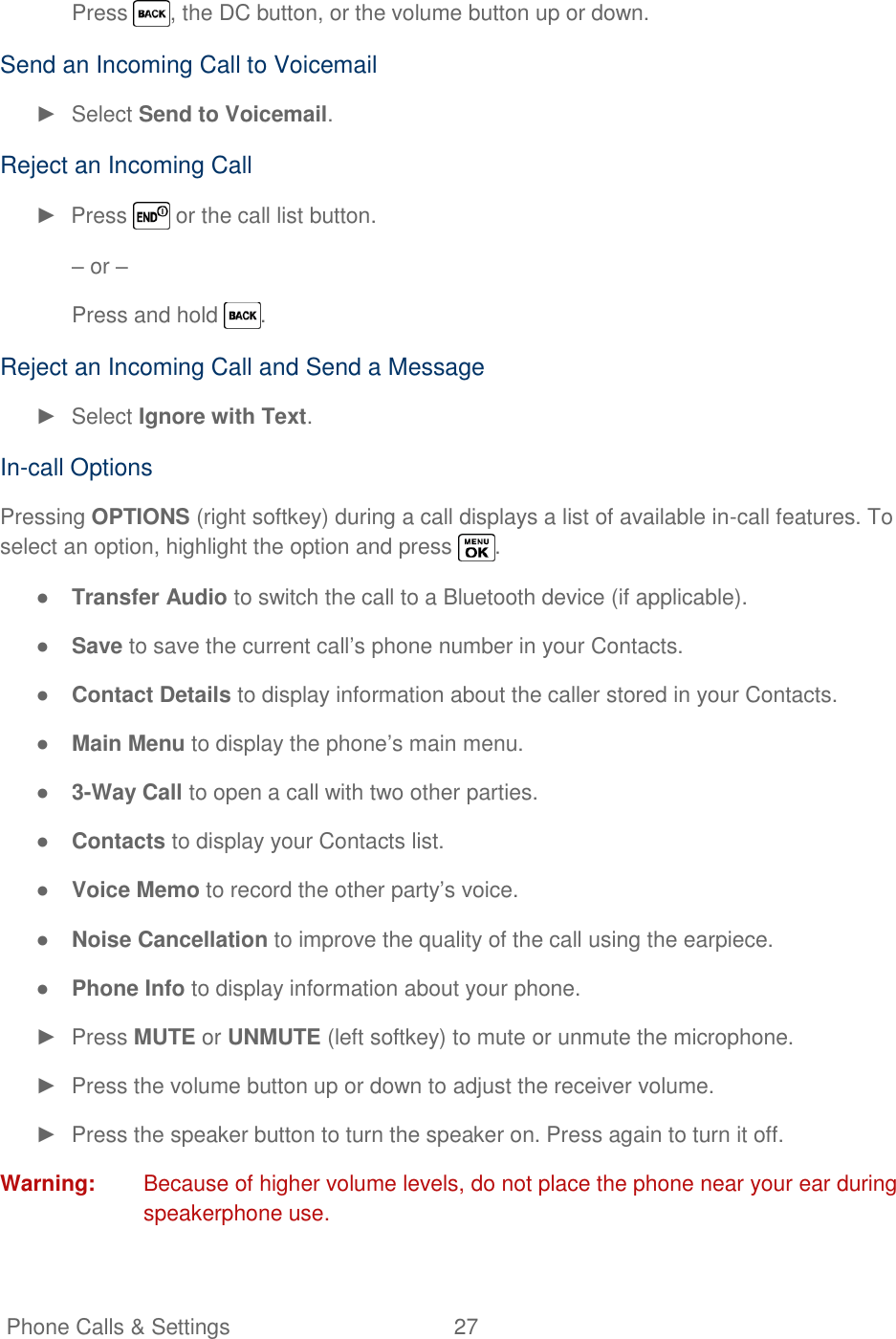   Phone Calls &amp; Settings  27   Press  , the DC button, or the volume button up or down.  Send an Incoming Call to Voicemail ►  Select Send to Voicemail. Reject an Incoming Call ►  Press   or the call list button. – or – Press and hold  . Reject an Incoming Call and Send a Message ►  Select Ignore with Text. In-call Options Pressing OPTIONS (right softkey) during a call displays a list of available in-call features. To select an option, highlight the option and press  . ● Transfer Audio to switch the call to a Bluetooth device (if applicable). ● Save to save the current call‘s phone number in your Contacts. ● Contact Details to display information about the caller stored in your Contacts. ● Main Menu to display the phone‘s main menu. ● 3-Way Call to open a call with two other parties. ● Contacts to display your Contacts list. ● Voice Memo to record the other party‘s voice. ● Noise Cancellation to improve the quality of the call using the earpiece. ● Phone Info to display information about your phone. ►  Press MUTE or UNMUTE (left softkey) to mute or unmute the microphone. ►  Press the volume button up or down to adjust the receiver volume. ►  Press the speaker button to turn the speaker on. Press again to turn it off. Warning:  Because of higher volume levels, do not place the phone near your ear during speakerphone use. 