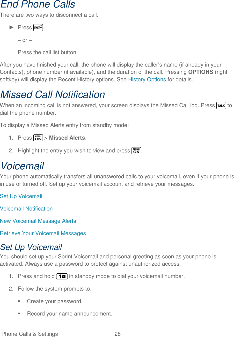   Phone Calls &amp; Settings  28   End Phone Calls There are two ways to disconnect a call. ►  Press  . – or – Press the call list button. After you have finished your call, the phone will display the caller‘s name (if already in your Contacts), phone number (if available), and the duration of the call. Pressing OPTIONS (right softkey) will display the Recent History options. See History Options for details. Missed Call Notification When an incoming call is not answered, your screen displays the Missed Call log. Press   to dial the phone number. To display a Missed Alerts entry from standby mode: 1.  Press   &gt; Missed Alerts. 2.  Highlight the entry you wish to view and press  . Voicemail Your phone automatically transfers all unanswered calls to your voicemail, even if your phone is in use or turned off. Set up your voicemail account and retrieve your messages. Set Up Voicemail Voicemail Notification New Voicemail Message Alerts Retrieve Your Voicemail Messages Set Up Voicemail You should set up your Sprint Voicemail and personal greeting as soon as your phone is activated. Always use a password to protect against unauthorized access. 1.  Press and hold   in standby mode to dial your voicemail number. 2.  Follow the system prompts to:   Create your password.   Record your name announcement. 