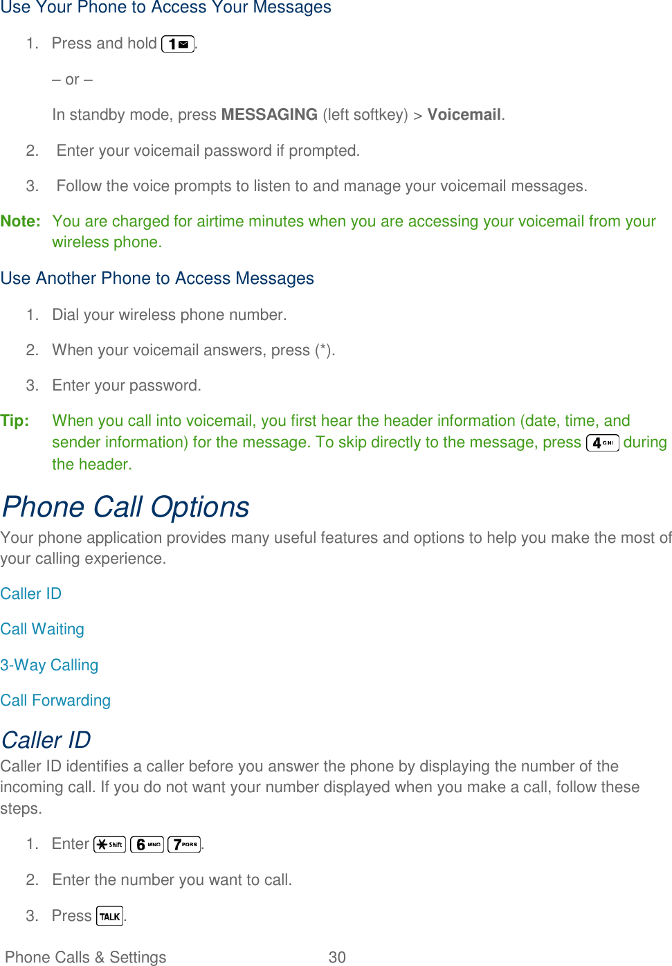   Phone Calls &amp; Settings  30   Use Your Phone to Access Your Messages 1.  Press and hold  . – or – In standby mode, press MESSAGING (left softkey) &gt; Voicemail. 2.  Enter your voicemail password if prompted. 3.  Follow the voice prompts to listen to and manage your voicemail messages. Note:  You are charged for airtime minutes when you are accessing your voicemail from your wireless phone. Use Another Phone to Access Messages 1.  Dial your wireless phone number. 2.  When your voicemail answers, press (*). 3.  Enter your password. Tip:  When you call into voicemail, you first hear the header information (date, time, and sender information) for the message. To skip directly to the message, press   during the header. Phone Call Options Your phone application provides many useful features and options to help you make the most of your calling experience. Caller ID Call Waiting 3-Way Calling Call Forwarding Caller ID Caller ID identifies a caller before you answer the phone by displaying the number of the incoming call. If you do not want your number displayed when you make a call, follow these steps. 1.  Enter      . 2.  Enter the number you want to call. 3.  Press  . 