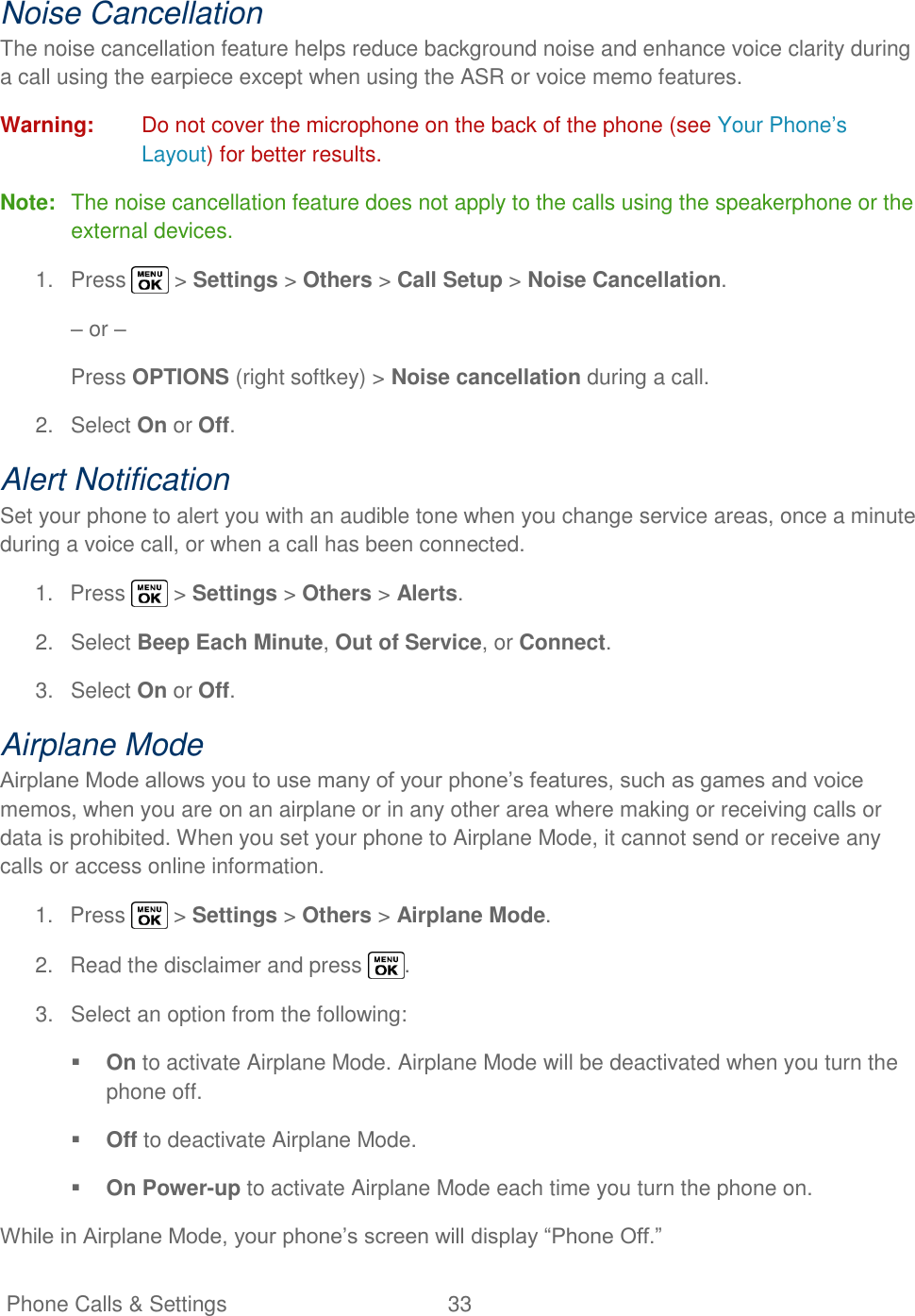   Phone Calls &amp; Settings  33   Noise Cancellation The noise cancellation feature helps reduce background noise and enhance voice clarity during a call using the earpiece except when using the ASR or voice memo features. Warning:  Do not cover the microphone on the back of the phone (see Your Phone‘s Layout) for better results. Note:  The noise cancellation feature does not apply to the calls using the speakerphone or the external devices. 1.  Press   &gt; Settings &gt; Others &gt; Call Setup &gt; Noise Cancellation. – or – Press OPTIONS (right softkey) &gt; Noise cancellation during a call. 2.  Select On or Off. Alert Notification Set your phone to alert you with an audible tone when you change service areas, once a minute during a voice call, or when a call has been connected. 1.  Press   &gt; Settings &gt; Others &gt; Alerts. 2.  Select Beep Each Minute, Out of Service, or Connect. 3.  Select On or Off. Airplane Mode Airplane Mode allows you to use many of your phone‘s features, such as games and voice memos, when you are on an airplane or in any other area where making or receiving calls or data is prohibited. When you set your phone to Airplane Mode, it cannot send or receive any calls or access online information. 1.  Press   &gt; Settings &gt; Others &gt; Airplane Mode. 2.  Read the disclaimer and press  . 3.  Select an option from the following:  On to activate Airplane Mode. Airplane Mode will be deactivated when you turn the phone off.  Off to deactivate Airplane Mode.  On Power-up to activate Airplane Mode each time you turn the phone on. While in Airplane Mode, your phone‘s screen will display ―Phone Off.‖ 