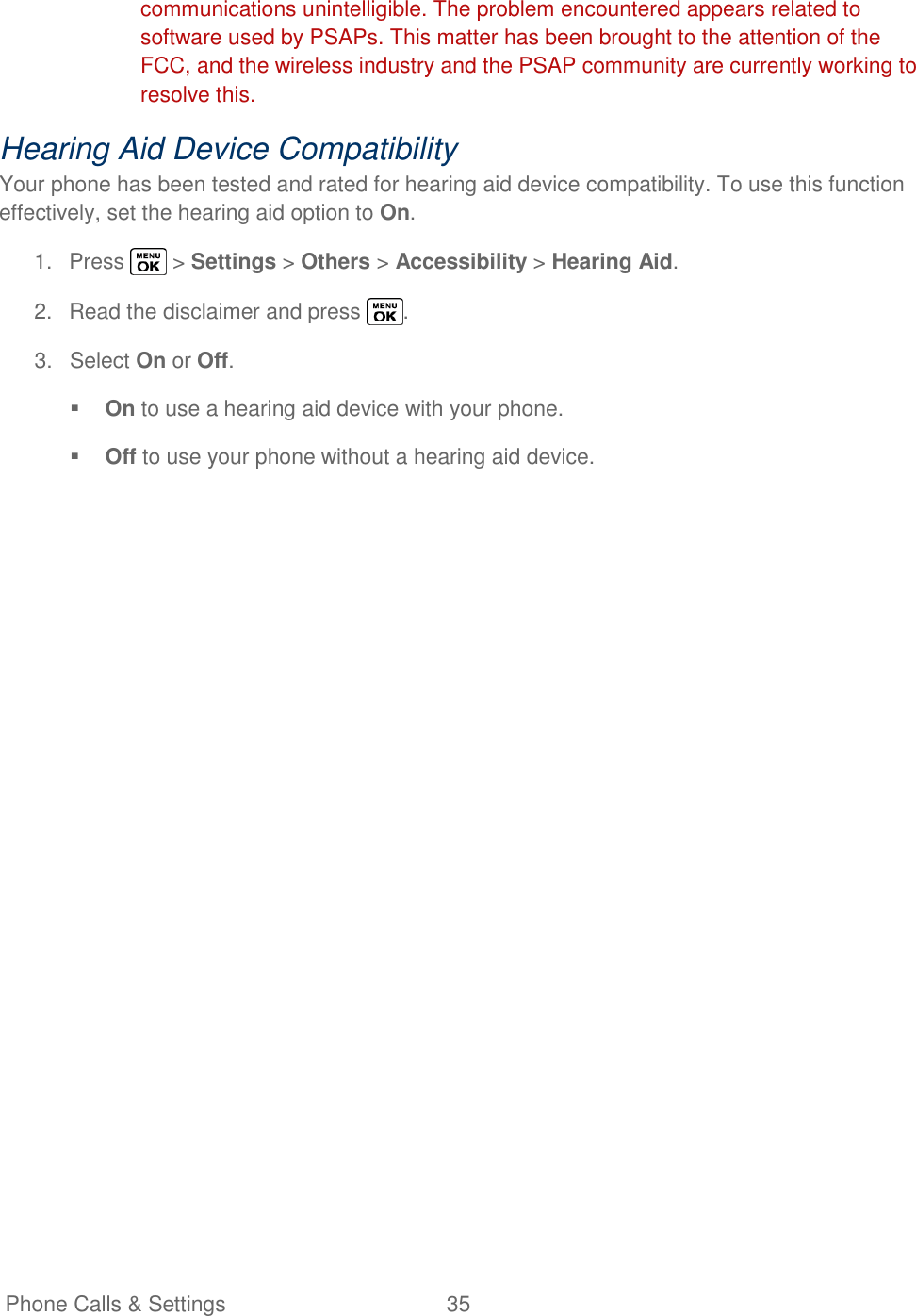   Phone Calls &amp; Settings  35   communications unintelligible. The problem encountered appears related to software used by PSAPs. This matter has been brought to the attention of the FCC, and the wireless industry and the PSAP community are currently working to resolve this. Hearing Aid Device Compatibility Your phone has been tested and rated for hearing aid device compatibility. To use this function effectively, set the hearing aid option to On. 1.  Press   &gt; Settings &gt; Others &gt; Accessibility &gt; Hearing Aid. 2.  Read the disclaimer and press  . 3.  Select On or Off.  On to use a hearing aid device with your phone.  Off to use your phone without a hearing aid device. 