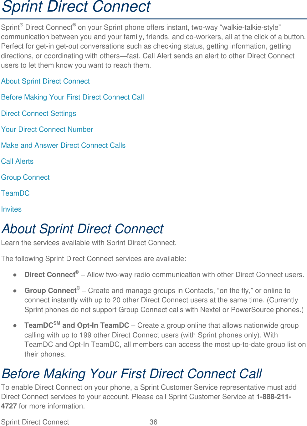  Sprint Direct Connect  36   Sprint Direct Connect Sprint® Direct Connect® on your Sprint phone offers instant, two-way ―walkie-talkie-style‖ communication between you and your family, friends, and co-workers, all at the click of a button. Perfect for get-in get-out conversations such as checking status, getting information, getting directions, or coordinating with others—fast. Call Alert sends an alert to other Direct Connect users to let them know you want to reach them. About Sprint Direct Connect Before Making Your First Direct Connect Call Direct Connect Settings Your Direct Connect Number Make and Answer Direct Connect Calls Call Alerts Group Connect TeamDC Invites About Sprint Direct Connect Learn the services available with Sprint Direct Connect. The following Sprint Direct Connect services are available: ● Direct Connect® – Allow two-way radio communication with other Direct Connect users. ● Group Connect® – Create and manage groups in Contacts, ―on the fly,‖ or online to connect instantly with up to 20 other Direct Connect users at the same time. (Currently Sprint phones do not support Group Connect calls with Nextel or PowerSource phones.) ● TeamDCSM and Opt-In TeamDC – Create a group online that allows nationwide group calling with up to 199 other Direct Connect users (with Sprint phones only). With TeamDC and Opt-In TeamDC, all members can access the most up-to-date group list on their phones. Before Making Your First Direct Connect Call To enable Direct Connect on your phone, a Sprint Customer Service representative must add Direct Connect services to your account. Please call Sprint Customer Service at 1-888-211-4727 for more information. 