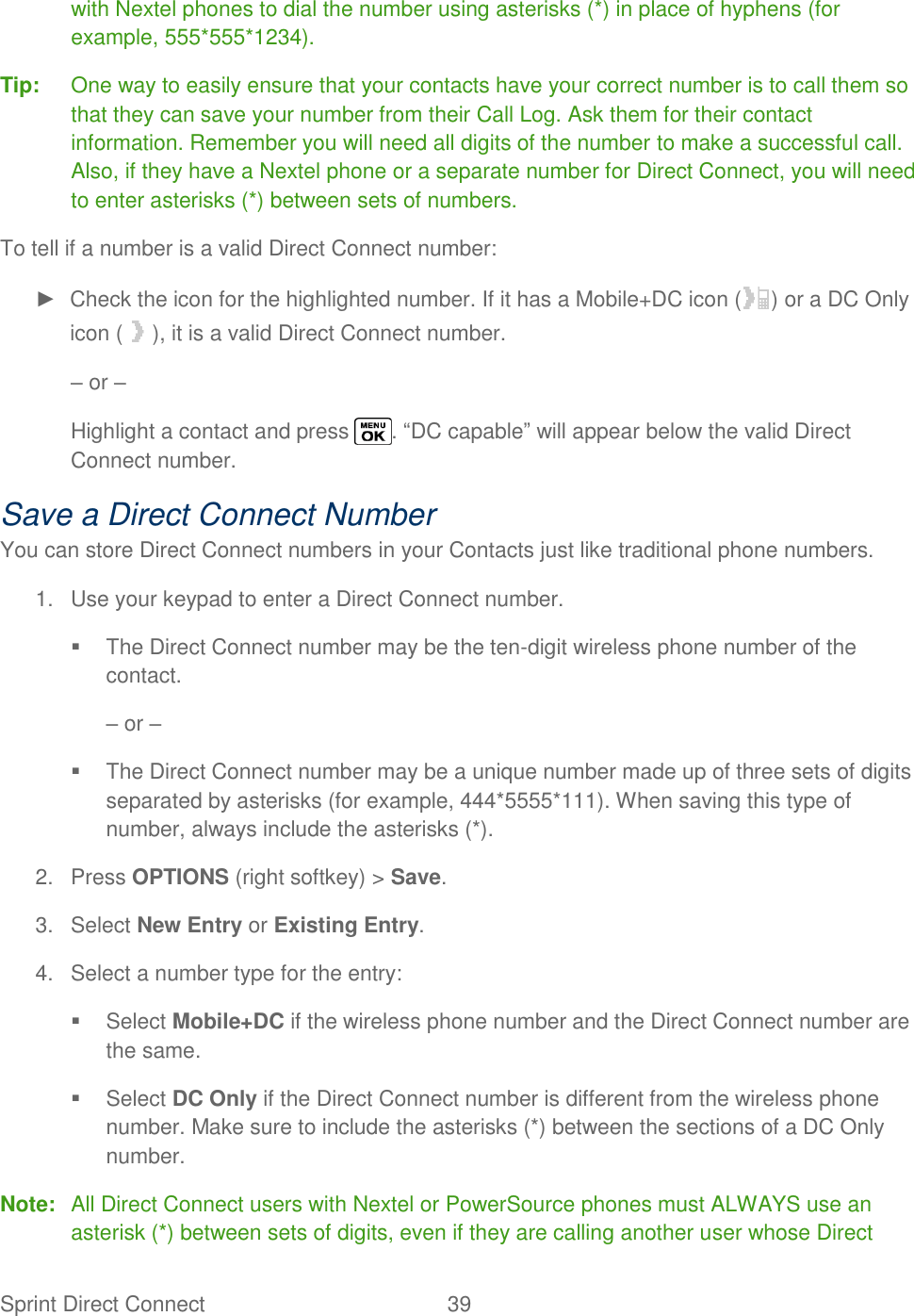  Sprint Direct Connect  39   with Nextel phones to dial the number using asterisks (*) in place of hyphens (for example, 555*555*1234). Tip:  One way to easily ensure that your contacts have your correct number is to call them so that they can save your number from their Call Log. Ask them for their contact information. Remember you will need all digits of the number to make a successful call. Also, if they have a Nextel phone or a separate number for Direct Connect, you will need to enter asterisks (*) between sets of numbers. To tell if a number is a valid Direct Connect number: ►  Check the icon for the highlighted number. If it has a Mobile+DC icon ( ) or a DC Only icon ( ), it is a valid Direct Connect number. – or – Highlight a contact and press  . ―DC capable‖ will appear below the valid Direct Connect number. Save a Direct Connect Number You can store Direct Connect numbers in your Contacts just like traditional phone numbers. 1.  Use your keypad to enter a Direct Connect number.   The Direct Connect number may be the ten-digit wireless phone number of the contact. – or –   The Direct Connect number may be a unique number made up of three sets of digits separated by asterisks (for example, 444*5555*111). When saving this type of number, always include the asterisks (*). 2.  Press OPTIONS (right softkey) &gt; Save. 3.  Select New Entry or Existing Entry. 4.  Select a number type for the entry:   Select Mobile+DC if the wireless phone number and the Direct Connect number are the same.   Select DC Only if the Direct Connect number is different from the wireless phone number. Make sure to include the asterisks (*) between the sections of a DC Only number. Note:  All Direct Connect users with Nextel or PowerSource phones must ALWAYS use an asterisk (*) between sets of digits, even if they are calling another user whose Direct 