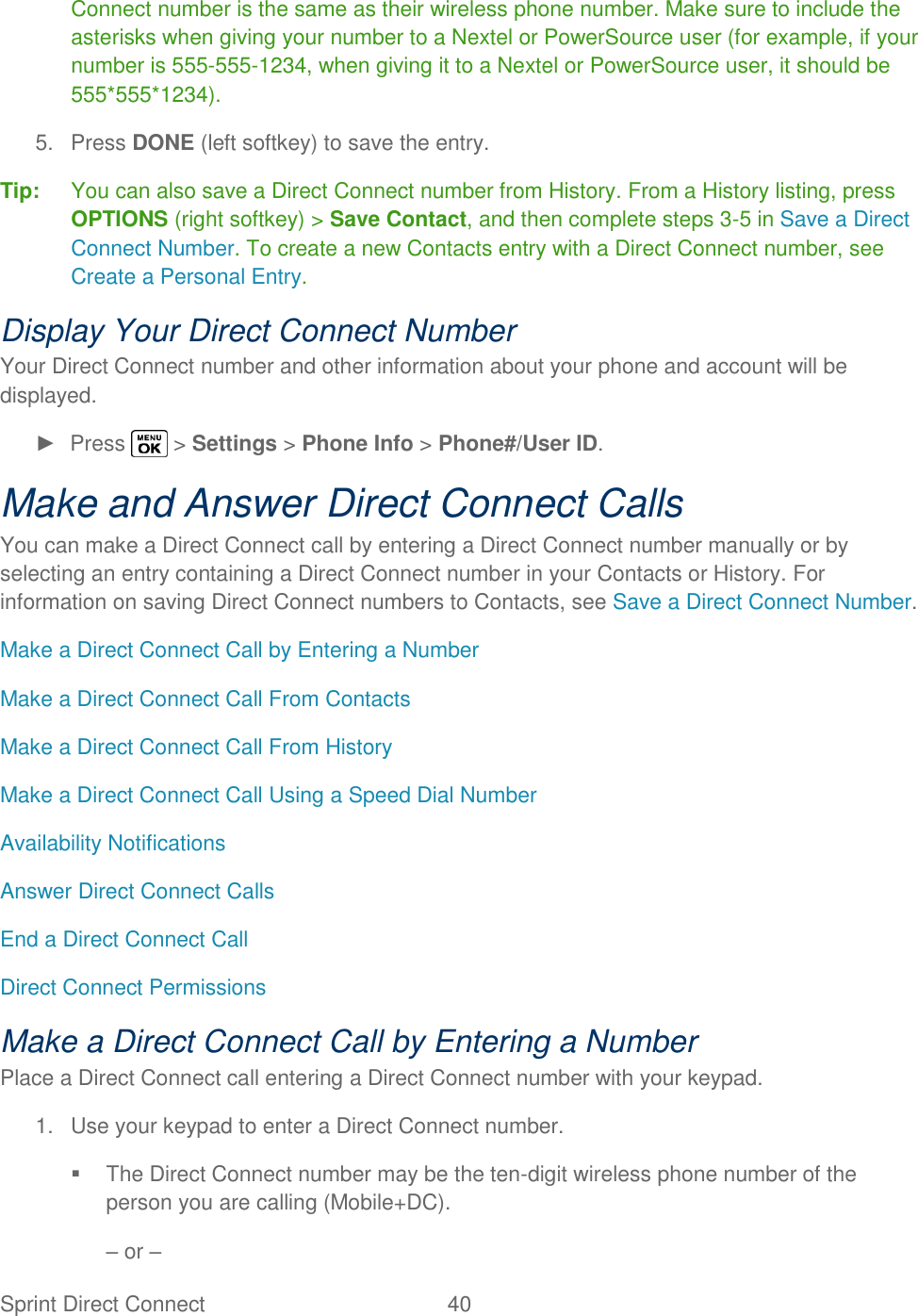  Sprint Direct Connect  40   Connect number is the same as their wireless phone number. Make sure to include the asterisks when giving your number to a Nextel or PowerSource user (for example, if your number is 555-555-1234, when giving it to a Nextel or PowerSource user, it should be 555*555*1234). 5.  Press DONE (left softkey) to save the entry. Tip:  You can also save a Direct Connect number from History. From a History listing, press OPTIONS (right softkey) &gt; Save Contact, and then complete steps 3-5 in Save a Direct Connect Number. To create a new Contacts entry with a Direct Connect number, see Create a Personal Entry. Display Your Direct Connect Number Your Direct Connect number and other information about your phone and account will be displayed. ►  Press   &gt; Settings &gt; Phone Info &gt; Phone#/User ID. Make and Answer Direct Connect Calls You can make a Direct Connect call by entering a Direct Connect number manually or by selecting an entry containing a Direct Connect number in your Contacts or History. For information on saving Direct Connect numbers to Contacts, see Save a Direct Connect Number. Make a Direct Connect Call by Entering a Number Make a Direct Connect Call From Contacts Make a Direct Connect Call From History Make a Direct Connect Call Using a Speed Dial Number Availability Notifications Answer Direct Connect Calls End a Direct Connect Call Direct Connect Permissions Make a Direct Connect Call by Entering a Number Place a Direct Connect call entering a Direct Connect number with your keypad. 1.  Use your keypad to enter a Direct Connect number.   The Direct Connect number may be the ten-digit wireless phone number of the person you are calling (Mobile+DC). – or – 