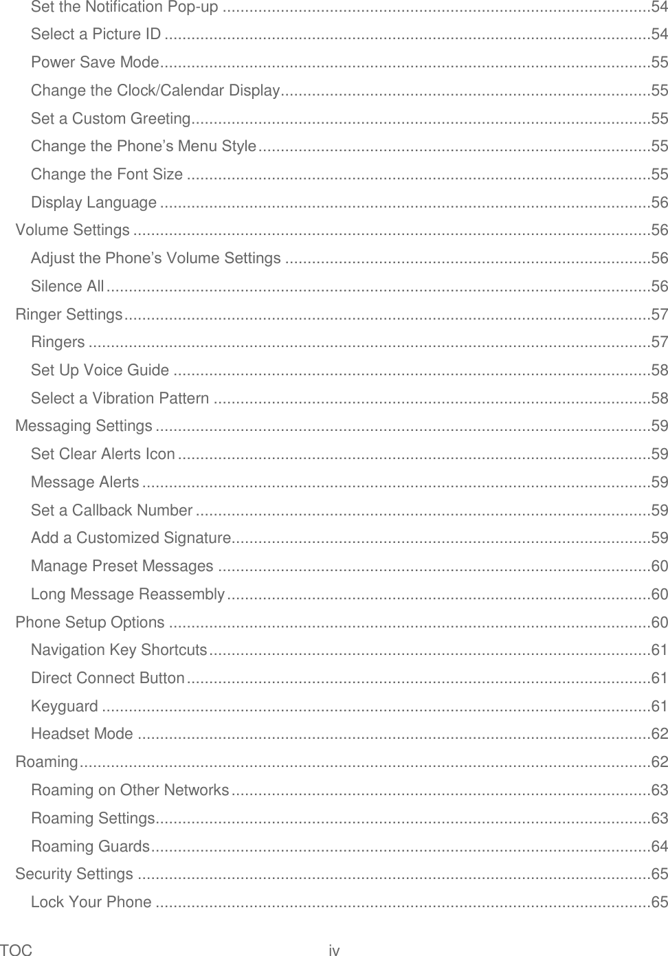 TOC  iv   Set the Notification Pop-up ................................................................................................54 Select a Picture ID .............................................................................................................54 Power Save Mode ..............................................................................................................55 Change the Clock/Calendar Display...................................................................................55 Set a Custom Greeting .......................................................................................................55 Change the Phone‘s Menu Style ........................................................................................55 Change the Font Size ........................................................................................................55 Display Language ..............................................................................................................56 Volume Settings ....................................................................................................................56 Adjust the Phone‘s Volume Settings ..................................................................................56 Silence All ..........................................................................................................................56 Ringer Settings ......................................................................................................................57 Ringers ..............................................................................................................................57 Set Up Voice Guide ...........................................................................................................58 Select a Vibration Pattern ..................................................................................................58 Messaging Settings ...............................................................................................................59 Set Clear Alerts Icon ..........................................................................................................59 Message Alerts ..................................................................................................................59 Set a Callback Number ......................................................................................................59 Add a Customized Signature..............................................................................................59 Manage Preset Messages .................................................................................................60 Long Message Reassembly ...............................................................................................60 Phone Setup Options ............................................................................................................60 Navigation Key Shortcuts ...................................................................................................61 Direct Connect Button ........................................................................................................61 Keyguard ...........................................................................................................................61 Headset Mode ...................................................................................................................62 Roaming ................................................................................................................................62 Roaming on Other Networks ..............................................................................................63 Roaming Settings ...............................................................................................................63 Roaming Guards ................................................................................................................64 Security Settings ...................................................................................................................65 Lock Your Phone ...............................................................................................................65 