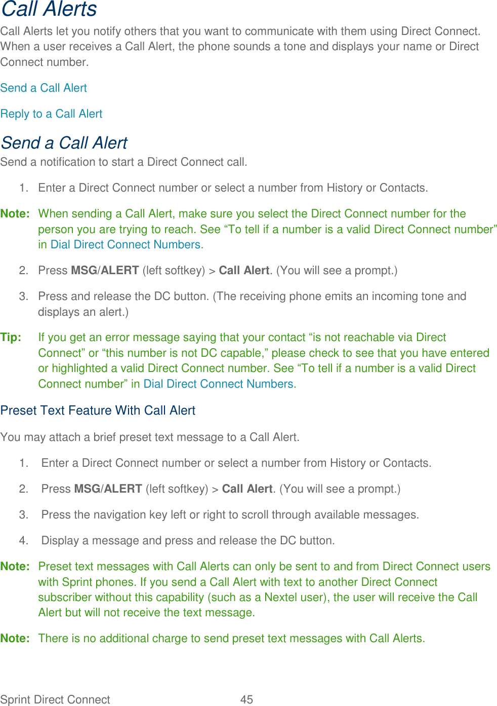  Sprint Direct Connect  45   Call Alerts Call Alerts let you notify others that you want to communicate with them using Direct Connect. When a user receives a Call Alert, the phone sounds a tone and displays your name or Direct Connect number. Send a Call Alert Reply to a Call Alert Send a Call Alert Send a notification to start a Direct Connect call. 1.  Enter a Direct Connect number or select a number from History or Contacts. Note:  When sending a Call Alert, make sure you select the Direct Connect number for the person you are trying to reach. See ―To tell if a number is a valid Direct Connect number‖ in Dial Direct Connect Numbers. 2.  Press MSG/ALERT (left softkey) &gt; Call Alert. (You will see a prompt.) 3.  Press and release the DC button. (The receiving phone emits an incoming tone and displays an alert.) Tip:  If you get an error message saying that your contact ―is not reachable via Direct Connect‖ or ―this number is not DC capable,‖ please check to see that you have entered or highlighted a valid Direct Connect number. See ―To tell if a number is a valid Direct Connect number‖ in Dial Direct Connect Numbers. Preset Text Feature With Call Alert You may attach a brief preset text message to a Call Alert. 1.  Enter a Direct Connect number or select a number from History or Contacts. 2.  Press MSG/ALERT (left softkey) &gt; Call Alert. (You will see a prompt.) 3.  Press the navigation key left or right to scroll through available messages. 4.  Display a message and press and release the DC button. Note:  Preset text messages with Call Alerts can only be sent to and from Direct Connect users with Sprint phones. If you send a Call Alert with text to another Direct Connect subscriber without this capability (such as a Nextel user), the user will receive the Call Alert but will not receive the text message. Note:  There is no additional charge to send preset text messages with Call Alerts. 