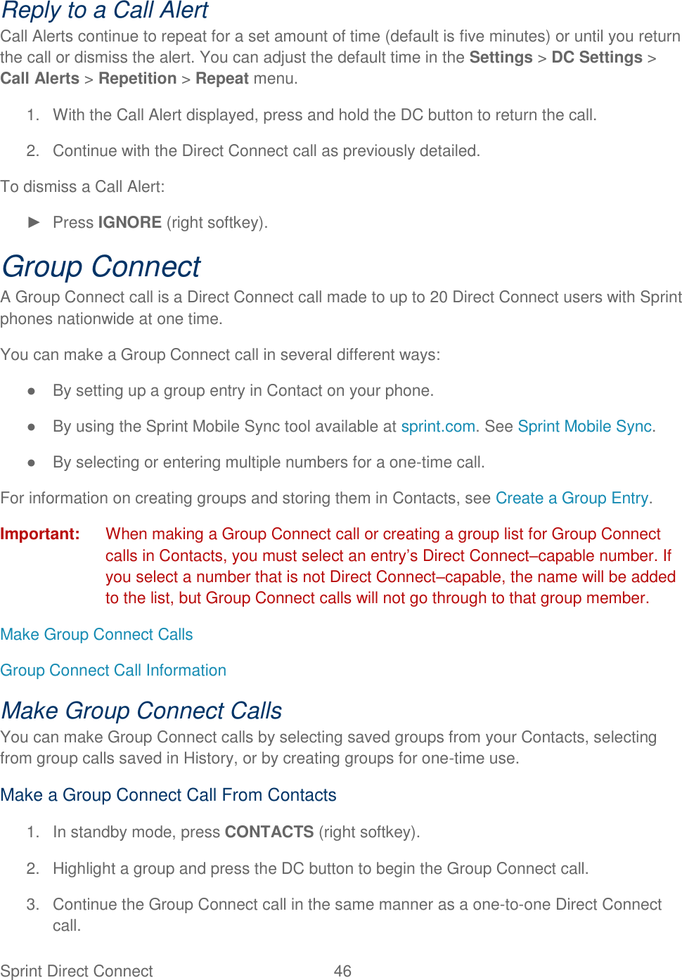 Sprint Direct Connect  46   Reply to a Call Alert Call Alerts continue to repeat for a set amount of time (default is five minutes) or until you return the call or dismiss the alert. You can adjust the default time in the Settings &gt; DC Settings &gt; Call Alerts &gt; Repetition &gt; Repeat menu. 1.  With the Call Alert displayed, press and hold the DC button to return the call. 2.  Continue with the Direct Connect call as previously detailed. To dismiss a Call Alert: ►  Press IGNORE (right softkey). Group Connect A Group Connect call is a Direct Connect call made to up to 20 Direct Connect users with Sprint phones nationwide at one time. You can make a Group Connect call in several different ways: ●  By setting up a group entry in Contact on your phone. ●  By using the Sprint Mobile Sync tool available at sprint.com. See Sprint Mobile Sync. ●  By selecting or entering multiple numbers for a one-time call. For information on creating groups and storing them in Contacts, see Create a Group Entry. Important:  When making a Group Connect call or creating a group list for Group Connect calls in Contacts, you must select an entry‘s Direct Connect–capable number. If you select a number that is not Direct Connect–capable, the name will be added to the list, but Group Connect calls will not go through to that group member. Make Group Connect Calls Group Connect Call Information Make Group Connect Calls You can make Group Connect calls by selecting saved groups from your Contacts, selecting from group calls saved in History, or by creating groups for one-time use. Make a Group Connect Call From Contacts 1.  In standby mode, press CONTACTS (right softkey). 2.  Highlight a group and press the DC button to begin the Group Connect call. 3.  Continue the Group Connect call in the same manner as a one-to-one Direct Connect call. 