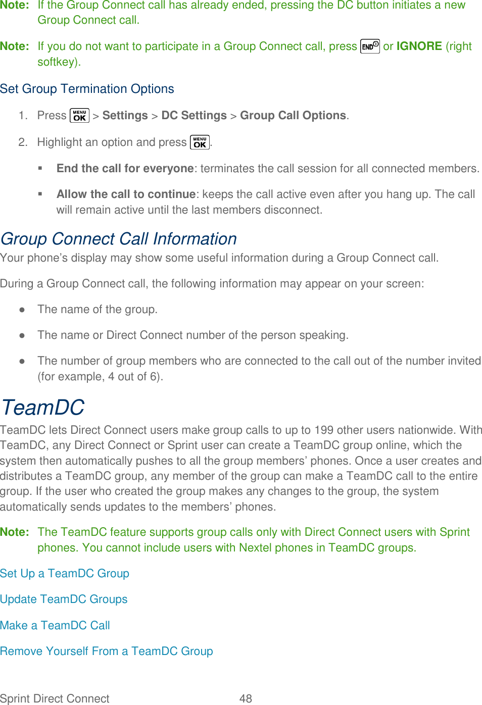  Sprint Direct Connect  48   Note:  If the Group Connect call has already ended, pressing the DC button initiates a new Group Connect call. Note:  If you do not want to participate in a Group Connect call, press   or IGNORE (right softkey). Set Group Termination Options 1.  Press   &gt; Settings &gt; DC Settings &gt; Group Call Options. 2.  Highlight an option and press  .  End the call for everyone: terminates the call session for all connected members.  Allow the call to continue: keeps the call active even after you hang up. The call will remain active until the last members disconnect. Group Connect Call Information Your phone‘s display may show some useful information during a Group Connect call. During a Group Connect call, the following information may appear on your screen: ●  The name of the group. ●  The name or Direct Connect number of the person speaking. ●  The number of group members who are connected to the call out of the number invited (for example, 4 out of 6). TeamDC TeamDC lets Direct Connect users make group calls to up to 199 other users nationwide. With TeamDC, any Direct Connect or Sprint user can create a TeamDC group online, which the system then automatically pushes to all the group members‘ phones. Once a user creates and distributes a TeamDC group, any member of the group can make a TeamDC call to the entire group. If the user who created the group makes any changes to the group, the system automatically sends updates to the members‘ phones. Note:  The TeamDC feature supports group calls only with Direct Connect users with Sprint phones. You cannot include users with Nextel phones in TeamDC groups. Set Up a TeamDC Group Update TeamDC Groups Make a TeamDC Call Remove Yourself From a TeamDC Group 