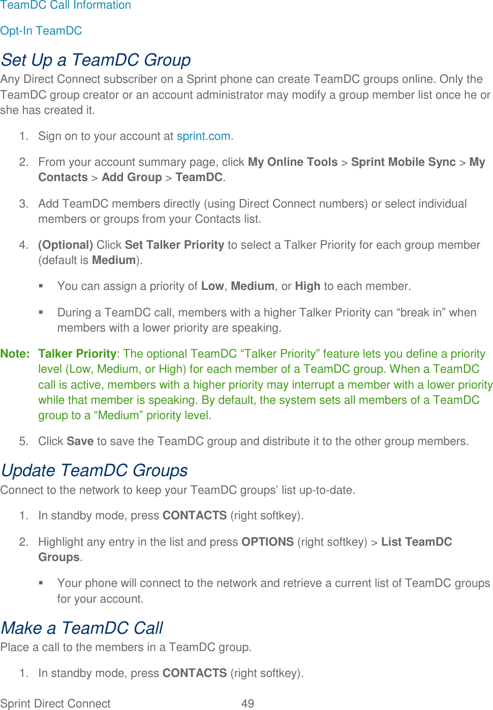  Sprint Direct Connect  49   TeamDC Call Information Opt-In TeamDC Set Up a TeamDC Group Any Direct Connect subscriber on a Sprint phone can create TeamDC groups online. Only the TeamDC group creator or an account administrator may modify a group member list once he or she has created it. 1.  Sign on to your account at sprint.com. 2.  From your account summary page, click My Online Tools &gt; Sprint Mobile Sync &gt; My Contacts &gt; Add Group &gt; TeamDC. 3.  Add TeamDC members directly (using Direct Connect numbers) or select individual members or groups from your Contacts list. 4. (Optional) Click Set Talker Priority to select a Talker Priority for each group member (default is Medium).   You can assign a priority of Low, Medium, or High to each member.   During a TeamDC call, members with a higher Talker Priority can ―break in‖ when members with a lower priority are speaking. Note: Talker Priority: The optional TeamDC ―Talker Priority‖ feature lets you define a priority level (Low, Medium, or High) for each member of a TeamDC group. When a TeamDC call is active, members with a higher priority may interrupt a member with a lower priority while that member is speaking. By default, the system sets all members of a TeamDC group to a ―Medium‖ priority level. 5.  Click Save to save the TeamDC group and distribute it to the other group members. Update TeamDC Groups Connect to the network to keep your TeamDC groups‘ list up-to-date. 1.  In standby mode, press CONTACTS (right softkey). 2.  Highlight any entry in the list and press OPTIONS (right softkey) &gt; List TeamDC Groups.   Your phone will connect to the network and retrieve a current list of TeamDC groups for your account. Make a TeamDC Call Place a call to the members in a TeamDC group. 1.  In standby mode, press CONTACTS (right softkey). 