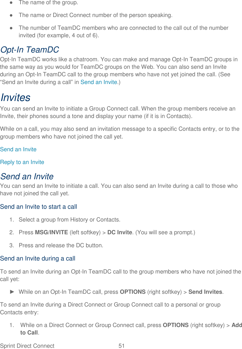  Sprint Direct Connect  51   ●  The name of the group. ●  The name or Direct Connect number of the person speaking. ●  The number of TeamDC members who are connected to the call out of the number invited (for example, 4 out of 6). Opt-In TeamDC  Opt-In TeamDC works like a chatroom. You can make and manage Opt-In TeamDC groups in the same way as you would for TeamDC groups on the Web. You can also send an Invite during an Opt-In TeamDC call to the group members who have not yet joined the call. (See ―Send an Invite during a call‖ in Send an Invite.) Invites You can send an Invite to initiate a Group Connect call. When the group members receive an Invite, their phones sound a tone and display your name (if it is in Contacts). While on a call, you may also send an invitation message to a specific Contacts entry, or to the group members who have not joined the call yet. Send an Invite Reply to an Invite Send an Invite You can send an Invite to initiate a call. You can also send an Invite during a call to those who have not joined the call yet. Send an Invite to start a call 1.  Select a group from History or Contacts. 2.  Press MSG/INVITE (left softkey) &gt; DC Invite. (You will see a prompt.) 3.  Press and release the DC button. Send an Invite during a call To send an Invite during an Opt-In TeamDC call to the group members who have not joined the call yet: ►  While on an Opt-In TeamDC call, press OPTIONS (right softkey) &gt; Send Invites. To send an Invite during a Direct Connect or Group Connect call to a personal or group Contacts entry: 1.  While on a Direct Connect or Group Connect call, press OPTIONS (right softkey) &gt; Add to Call. 