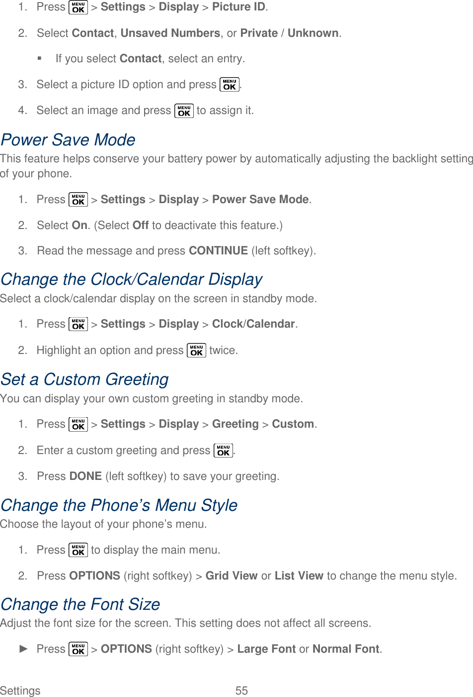  Settings  55   1.  Press   &gt; Settings &gt; Display &gt; Picture ID. 2.  Select Contact, Unsaved Numbers, or Private / Unknown.   If you select Contact, select an entry. 3.  Select a picture ID option and press  . 4.  Select an image and press   to assign it. Power Save Mode This feature helps conserve your battery power by automatically adjusting the backlight setting of your phone. 1.  Press   &gt; Settings &gt; Display &gt; Power Save Mode. 2.  Select On. (Select Off to deactivate this feature.) 3.  Read the message and press CONTINUE (left softkey). Change the Clock/Calendar Display Select a clock/calendar display on the screen in standby mode. 1.  Press   &gt; Settings &gt; Display &gt; Clock/Calendar. 2.  Highlight an option and press   twice. Set a Custom Greeting You can display your own custom greeting in standby mode. 1.  Press   &gt; Settings &gt; Display &gt; Greeting &gt; Custom. 2.  Enter a custom greeting and press  . 3.  Press DONE (left softkey) to save your greeting. Change the Phone’s Menu Style Choose the layout of your phone‘s menu. 1.  Press   to display the main menu. 2.  Press OPTIONS (right softkey) &gt; Grid View or List View to change the menu style. Change the Font Size Adjust the font size for the screen. This setting does not affect all screens. ►  Press   &gt; OPTIONS (right softkey) &gt; Large Font or Normal Font. 