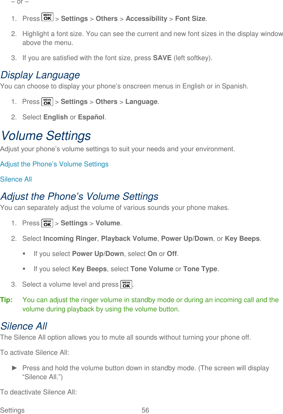  Settings  56   – or – 1.  Press   &gt; Settings &gt; Others &gt; Accessibility &gt; Font Size. 2.  Highlight a font size. You can see the current and new font sizes in the display window above the menu. 3.  If you are satisfied with the font size, press SAVE (left softkey). Display Language You can choose to display your phone‘s onscreen menus in English or in Spanish. 1.  Press   &gt; Settings &gt; Others &gt; Language. 2.  Select English or Español. Volume Settings Adjust your phone‘s volume settings to suit your needs and your environment. Adjust the Phone‘s Volume Settings Silence All Adjust the Phone’s Volume Settings You can separately adjust the volume of various sounds your phone makes. 1.  Press   &gt; Settings &gt; Volume. 2.  Select Incoming Ringer, Playback Volume, Power Up/Down, or Key Beeps.   If you select Power Up/Down, select On or Off.   If you select Key Beeps, select Tone Volume or Tone Type. 3.  Select a volume level and press  . Tip:  You can adjust the ringer volume in standby mode or during an incoming call and the volume during playback by using the volume button. Silence All The Silence All option allows you to mute all sounds without turning your phone off. To activate Silence All: ►  Press and hold the volume button down in standby mode. (The screen will display ―Silence All.‖) To deactivate Silence All: 
