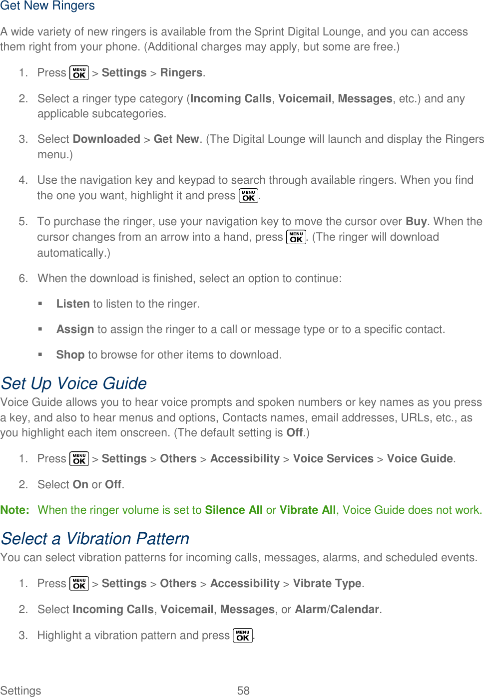  Settings  58   Get New Ringers  A wide variety of new ringers is available from the Sprint Digital Lounge, and you can access them right from your phone. (Additional charges may apply, but some are free.) 1.  Press   &gt; Settings &gt; Ringers. 2.  Select a ringer type category (Incoming Calls, Voicemail, Messages, etc.) and any applicable subcategories. 3.  Select Downloaded &gt; Get New. (The Digital Lounge will launch and display the Ringers menu.) 4.  Use the navigation key and keypad to search through available ringers. When you find the one you want, highlight it and press  . 5.  To purchase the ringer, use your navigation key to move the cursor over Buy. When the cursor changes from an arrow into a hand, press  . (The ringer will download automatically.) 6.  When the download is finished, select an option to continue:  Listen to listen to the ringer.  Assign to assign the ringer to a call or message type or to a specific contact.  Shop to browse for other items to download. Set Up Voice Guide Voice Guide allows you to hear voice prompts and spoken numbers or key names as you press a key, and also to hear menus and options, Contacts names, email addresses, URLs, etc., as you highlight each item onscreen. (The default setting is Off.) 1.  Press   &gt; Settings &gt; Others &gt; Accessibility &gt; Voice Services &gt; Voice Guide. 2.  Select On or Off. Note:  When the ringer volume is set to Silence All or Vibrate All, Voice Guide does not work. Select a Vibration Pattern You can select vibration patterns for incoming calls, messages, alarms, and scheduled events. 1.  Press   &gt; Settings &gt; Others &gt; Accessibility &gt; Vibrate Type. 2.  Select Incoming Calls, Voicemail, Messages, or Alarm/Calendar. 3.  Highlight a vibration pattern and press  . 