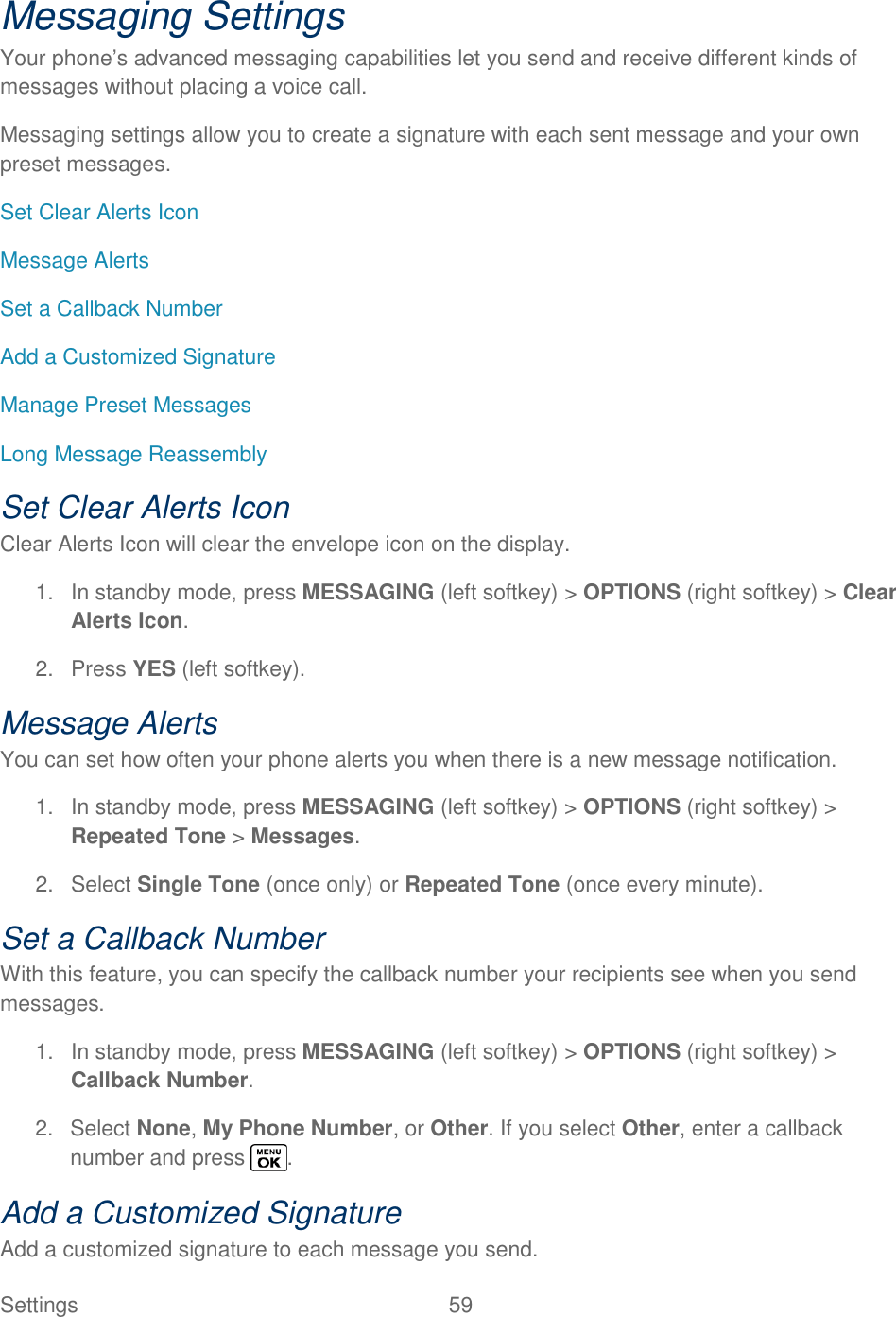  Settings  59   Messaging Settings Your phone‘s advanced messaging capabilities let you send and receive different kinds of messages without placing a voice call. Messaging settings allow you to create a signature with each sent message and your own preset messages. Set Clear Alerts Icon Message Alerts Set a Callback Number Add a Customized Signature Manage Preset Messages Long Message Reassembly Set Clear Alerts Icon Clear Alerts Icon will clear the envelope icon on the display. 1.  In standby mode, press MESSAGING (left softkey) &gt; OPTIONS (right softkey) &gt; Clear Alerts Icon. 2.  Press YES (left softkey). Message Alerts You can set how often your phone alerts you when there is a new message notification. 1. In standby mode, press MESSAGING (left softkey) &gt; OPTIONS (right softkey) &gt; Repeated Tone &gt; Messages. 2.  Select Single Tone (once only) or Repeated Tone (once every minute). Set a Callback Number With this feature, you can specify the callback number your recipients see when you send messages. 1.  In standby mode, press MESSAGING (left softkey) &gt; OPTIONS (right softkey) &gt; Callback Number. 2.  Select None, My Phone Number, or Other. If you select Other, enter a callback number and press  . Add a Customized Signature Add a customized signature to each message you send. 