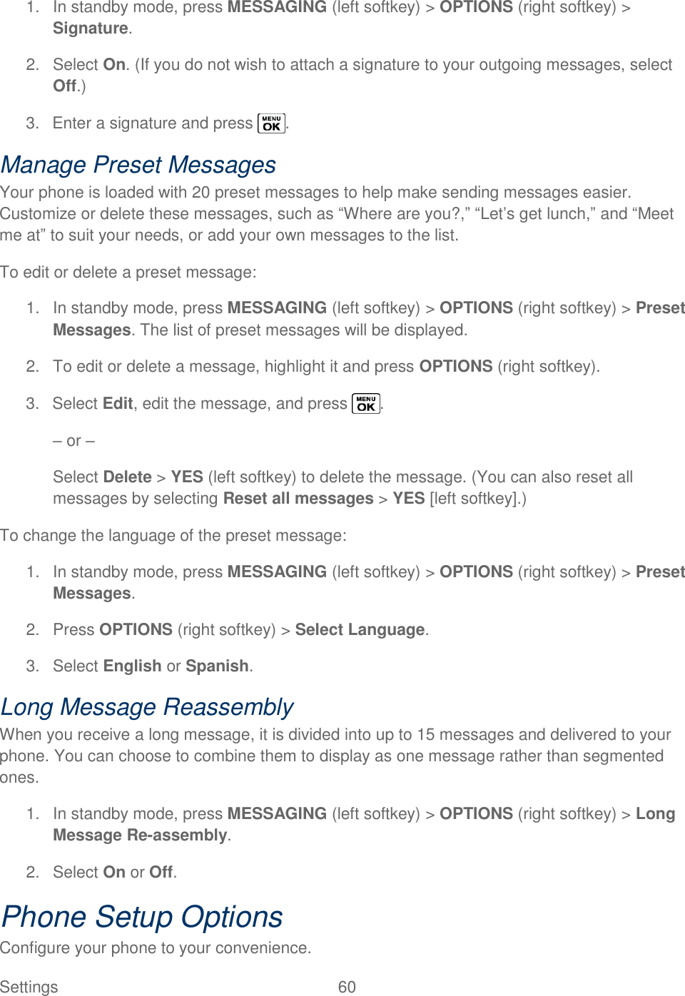  Settings  60   1.  In standby mode, press MESSAGING (left softkey) &gt; OPTIONS (right softkey) &gt; Signature. 2.  Select On. (If you do not wish to attach a signature to your outgoing messages, select Off.) 3.  Enter a signature and press  . Manage Preset Messages Your phone is loaded with 20 preset messages to help make sending messages easier. Customize or delete these messages, such as ―Where are you?,‖ ―Let‘s get lunch,‖ and ―Meet me at‖ to suit your needs, or add your own messages to the list. To edit or delete a preset message: 1.  In standby mode, press MESSAGING (left softkey) &gt; OPTIONS (right softkey) &gt; Preset Messages. The list of preset messages will be displayed. 2.  To edit or delete a message, highlight it and press OPTIONS (right softkey). 3.  Select Edit, edit the message, and press  . – or – Select Delete &gt; YES (left softkey) to delete the message. (You can also reset all messages by selecting Reset all messages &gt; YES [left softkey].) To change the language of the preset message:  1.  In standby mode, press MESSAGING (left softkey) &gt; OPTIONS (right softkey) &gt; Preset Messages. 2.  Press OPTIONS (right softkey) &gt; Select Language. 3.  Select English or Spanish. Long Message Reassembly When you receive a long message, it is divided into up to 15 messages and delivered to your phone. You can choose to combine them to display as one message rather than segmented ones. 1.  In standby mode, press MESSAGING (left softkey) &gt; OPTIONS (right softkey) &gt; Long Message Re-assembly. 2.  Select On or Off. Phone Setup Options Configure your phone to your convenience. 