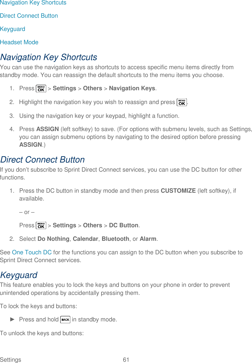  Settings  61   Navigation Key Shortcuts Direct Connect Button Keyguard Headset Mode Navigation Key Shortcuts You can use the navigation keys as shortcuts to access specific menu items directly from standby mode. You can reassign the default shortcuts to the menu items you choose. 1.  Press   &gt; Settings &gt; Others &gt; Navigation Keys. 2.  Highlight the navigation key you wish to reassign and press  . 3.  Using the navigation key or your keypad, highlight a function. 4.  Press ASSIGN (left softkey) to save. (For options with submenu levels, such as Settings, you can assign submenu options by navigating to the desired option before pressing ASSIGN.) Direct Connect Button If you don‘t subscribe to Sprint Direct Connect services, you can use the DC button for other functions. 1.  Press the DC button in standby mode and then press CUSTOMIZE (left softkey), if available. – or – Press   &gt; Settings &gt; Others &gt; DC Button. 2.  Select Do Nothing, Calendar, Bluetooth, or Alarm. See One Touch DC for the functions you can assign to the DC button when you subscribe to Sprint Direct Connect services. Keyguard This feature enables you to lock the keys and buttons on your phone in order to prevent unintended operations by accidentally pressing them. To lock the keys and buttons: ►  Press and hold   in standby mode. To unlock the keys and buttons: 