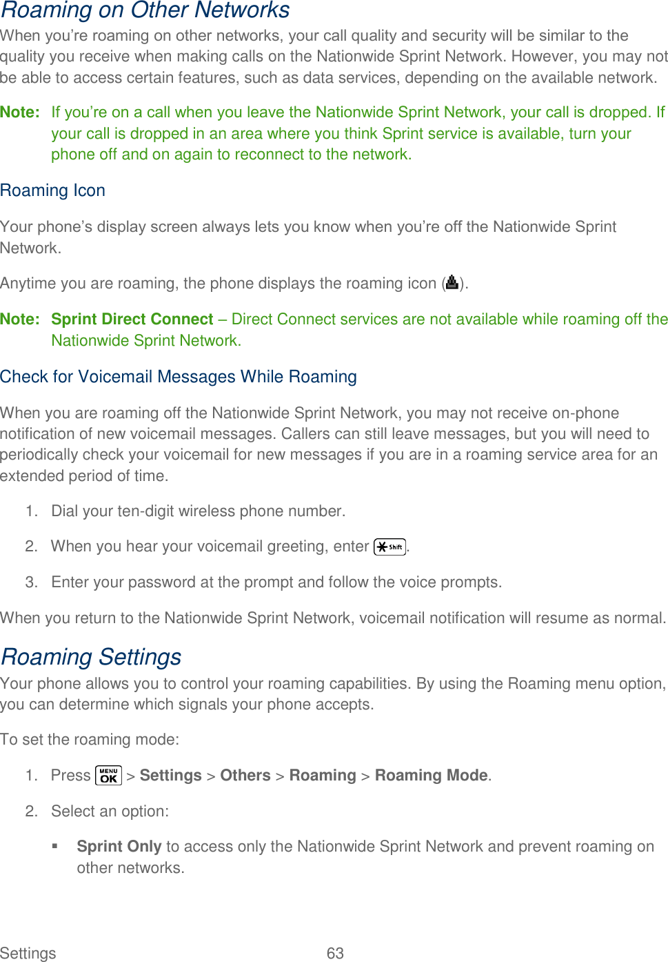  Settings  63   Roaming on Other Networks When you‘re roaming on other networks, your call quality and security will be similar to the quality you receive when making calls on the Nationwide Sprint Network. However, you may not be able to access certain features, such as data services, depending on the available network. Note: If you‘re on a call when you leave the Nationwide Sprint Network, your call is dropped. If your call is dropped in an area where you think Sprint service is available, turn your phone off and on again to reconnect to the network. Roaming Icon Your phone‘s display screen always lets you know when you‘re off the Nationwide Sprint Network. Anytime you are roaming, the phone displays the roaming icon ( ). Note: Sprint Direct Connect – Direct Connect services are not available while roaming off the Nationwide Sprint Network. Check for Voicemail Messages While Roaming When you are roaming off the Nationwide Sprint Network, you may not receive on-phone notification of new voicemail messages. Callers can still leave messages, but you will need to periodically check your voicemail for new messages if you are in a roaming service area for an extended period of time. 1.  Dial your ten-digit wireless phone number. 2.  When you hear your voicemail greeting, enter  . 3.  Enter your password at the prompt and follow the voice prompts. When you return to the Nationwide Sprint Network, voicemail notification will resume as normal. Roaming Settings Your phone allows you to control your roaming capabilities. By using the Roaming menu option, you can determine which signals your phone accepts. To set the roaming mode: 1.  Press   &gt; Settings &gt; Others &gt; Roaming &gt; Roaming Mode. 2.  Select an option:  Sprint Only to access only the Nationwide Sprint Network and prevent roaming on other networks. 