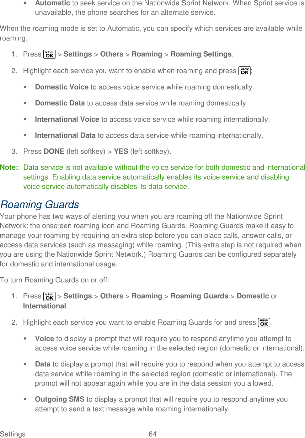  Settings  64    Automatic to seek service on the Nationwide Sprint Network. When Sprint service is unavailable, the phone searches for an alternate service. When the roaming mode is set to Automatic, you can specify which services are available while roaming. 1.  Press   &gt; Settings &gt; Others &gt; Roaming &gt; Roaming Settings. 2.  Highlight each service you want to enable when roaming and press  :  Domestic Voice to access voice service while roaming domestically.  Domestic Data to access data service while roaming domestically.  International Voice to access voice service while roaming internationally.  International Data to access data service while roaming internationally. 3.  Press DONE (left softkey) &gt; YES (left softkey). Note:  Data service is not available without the voice service for both domestic and international settings. Enabling data service automatically enables its voice service and disabling voice service automatically disables its data service. Roaming Guards Your phone has two ways of alerting you when you are roaming off the Nationwide Sprint Network: the onscreen roaming icon and Roaming Guards. Roaming Guards make it easy to manage your roaming by requiring an extra step before you can place calls, answer calls, or access data services (such as messaging) while roaming. (This extra step is not required when you are using the Nationwide Sprint Network.) Roaming Guards can be configured separately for domestic and international usage. To turn Roaming Guards on or off: 1.  Press   &gt; Settings &gt; Others &gt; Roaming &gt; Roaming Guards &gt; Domestic or International. 2.  Highlight each service you want to enable Roaming Guards for and press  .  Voice to display a prompt that will require you to respond anytime you attempt to access voice service while roaming in the selected region (domestic or international).  Data to display a prompt that will require you to respond when you attempt to access data service while roaming in the selected region (domestic or international). The prompt will not appear again while you are in the data session you allowed.  Outgoing SMS to display a prompt that will require you to respond anytime you attempt to send a text message while roaming internationally. 