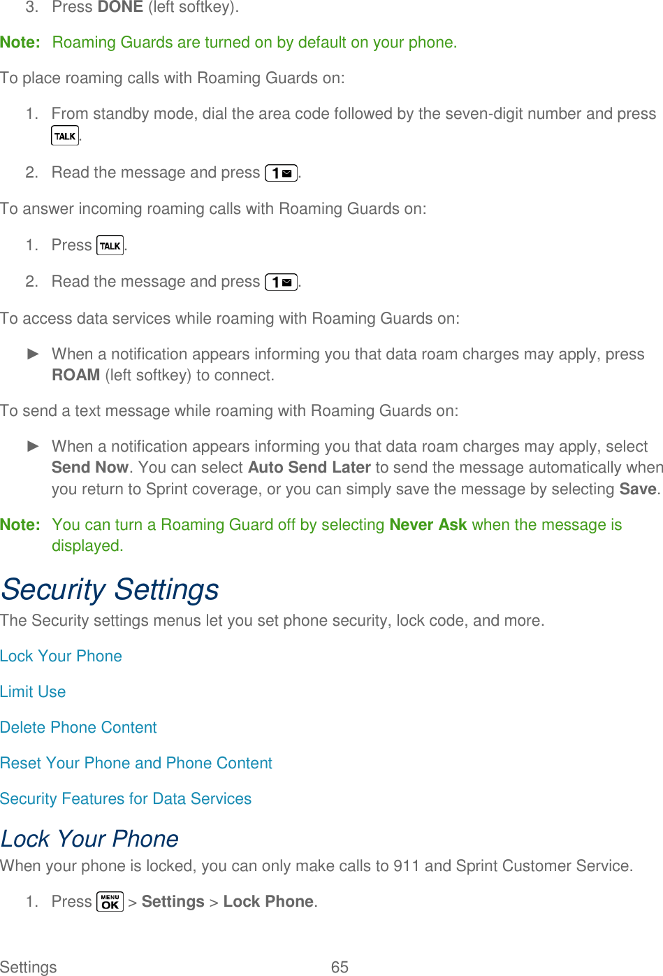  Settings  65   3.  Press DONE (left softkey). Note:  Roaming Guards are turned on by default on your phone. To place roaming calls with Roaming Guards on: 1.  From standby mode, dial the area code followed by the seven-digit number and press . 2.  Read the message and press  . To answer incoming roaming calls with Roaming Guards on: 1.  Press  . 2.  Read the message and press  . To access data services while roaming with Roaming Guards on: ►  When a notification appears informing you that data roam charges may apply, press ROAM (left softkey) to connect. To send a text message while roaming with Roaming Guards on: ►  When a notification appears informing you that data roam charges may apply, select Send Now. You can select Auto Send Later to send the message automatically when you return to Sprint coverage, or you can simply save the message by selecting Save. Note:  You can turn a Roaming Guard off by selecting Never Ask when the message is displayed. Security Settings The Security settings menus let you set phone security, lock code, and more. Lock Your Phone Limit Use Delete Phone Content Reset Your Phone and Phone Content Security Features for Data Services Lock Your Phone When your phone is locked, you can only make calls to 911 and Sprint Customer Service. 1.  Press   &gt; Settings &gt; Lock Phone. 