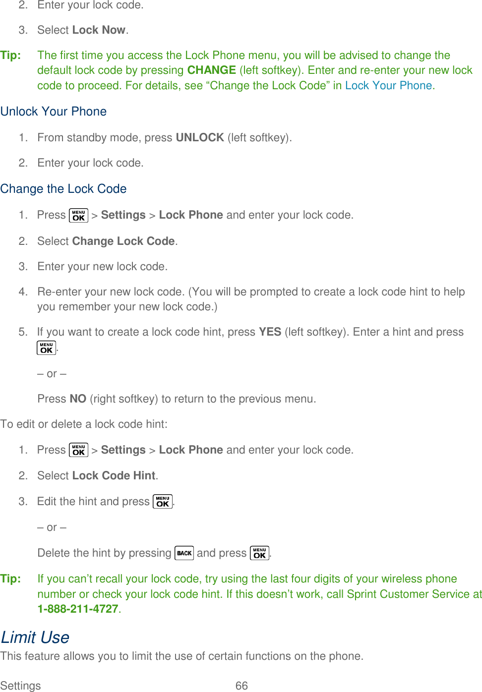  Settings  66   2.  Enter your lock code. 3.  Select Lock Now. Tip:  The first time you access the Lock Phone menu, you will be advised to change the default lock code by pressing CHANGE (left softkey). Enter and re-enter your new lock code to proceed. For details, see ―Change the Lock Code‖ in Lock Your Phone. Unlock Your Phone 1.  From standby mode, press UNLOCK (left softkey). 2.  Enter your lock code. Change the Lock Code 1.  Press   &gt; Settings &gt; Lock Phone and enter your lock code. 2.  Select Change Lock Code. 3.  Enter your new lock code. 4. Re-enter your new lock code. (You will be prompted to create a lock code hint to help you remember your new lock code.) 5.  If you want to create a lock code hint, press YES (left softkey). Enter a hint and press . – or – Press NO (right softkey) to return to the previous menu. To edit or delete a lock code hint: 1.  Press   &gt; Settings &gt; Lock Phone and enter your lock code. 2.  Select Lock Code Hint. 3.  Edit the hint and press  . – or – Delete the hint by pressing   and press  . Tip:  If you can‘t recall your lock code, try using the last four digits of your wireless phone number or check your lock code hint. If this doesn‘t work, call Sprint Customer Service at 1-888-211-4727. Limit Use This feature allows you to limit the use of certain functions on the phone. 