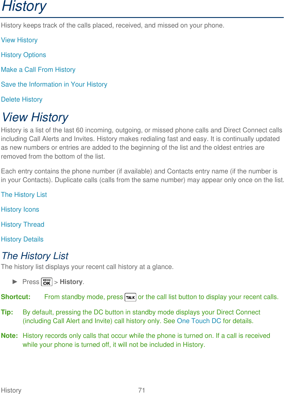  History   71   History History keeps track of the calls placed, received, and missed on your phone. View History History Options Make a Call From History Save the Information in Your History Delete History View History History is a list of the last 60 incoming, outgoing, or missed phone calls and Direct Connect calls including Call Alerts and Invites. History makes redialing fast and easy. It is continually updated as new numbers or entries are added to the beginning of the list and the oldest entries are removed from the bottom of the list. Each entry contains the phone number (if available) and Contacts entry name (if the number is in your Contacts). Duplicate calls (calls from the same number) may appear only once on the list. The History List History Icons History Thread History Details The History List The history list displays your recent call history at a glance. ►  Press   &gt; History. Shortcut:  From standby mode, press   or the call list button to display your recent calls. Tip:  By default, pressing the DC button in standby mode displays your Direct Connect (including Call Alert and Invite) call history only. See One Touch DC for details. Note:  History records only calls that occur while the phone is turned on. If a call is received while your phone is turned off, it will not be included in History. 