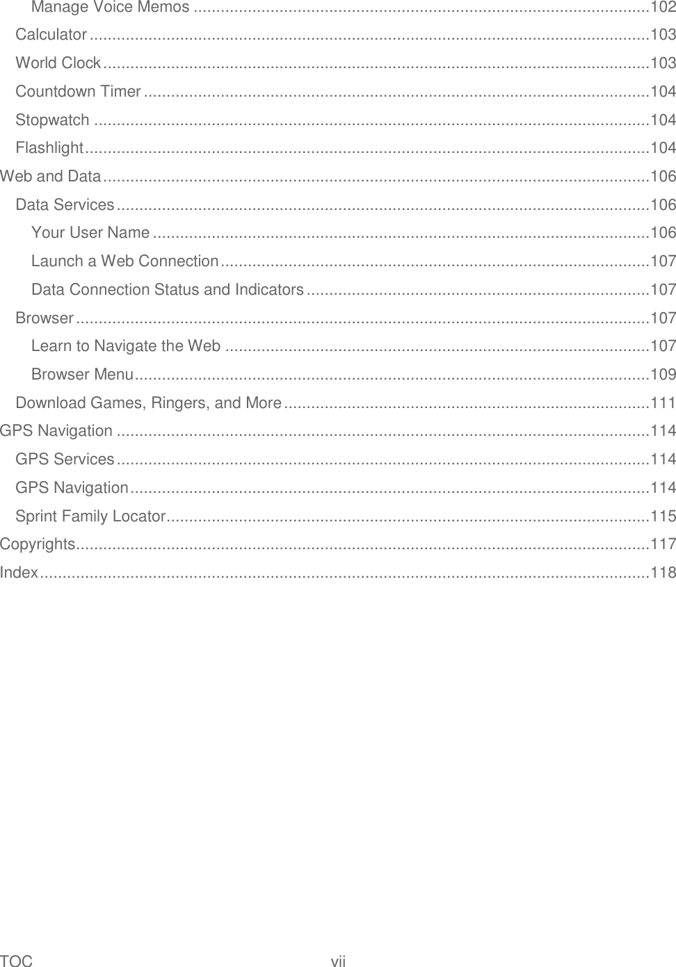 TOC  vii   Manage Voice Memos ..................................................................................................... 102 Calculator ............................................................................................................................ 103 World Clock ......................................................................................................................... 103 Countdown Timer ................................................................................................................ 104 Stopwatch ........................................................................................................................... 104 Flashlight ............................................................................................................................. 104 Web and Data ......................................................................................................................... 106 Data Services ...................................................................................................................... 106 Your User Name .............................................................................................................. 106 Launch a Web Connection ............................................................................................... 107 Data Connection Status and Indicators ............................................................................ 107 Browser ............................................................................................................................... 107 Learn to Navigate the Web .............................................................................................. 107 Browser Menu .................................................................................................................. 109 Download Games, Ringers, and More ................................................................................. 111 GPS Navigation ...................................................................................................................... 114 GPS Services ...................................................................................................................... 114 GPS Navigation ................................................................................................................... 114 Sprint Family Locator ........................................................................................................... 115 Copyrights ............................................................................................................................... 117 Index ....................................................................................................................................... 118 