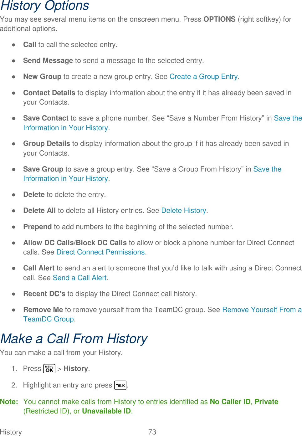  History   73   History Options You may see several menu items on the onscreen menu. Press OPTIONS (right softkey) for additional options. ● Call to call the selected entry. ● Send Message to send a message to the selected entry. ● New Group to create a new group entry. See Create a Group Entry. ● Contact Details to display information about the entry if it has already been saved in your Contacts. ● Save Contact to save a phone number. See ―Save a Number From History‖ in Save the Information in Your History. ● Group Details to display information about the group if it has already been saved in your Contacts. ● Save Group to save a group entry. See ―Save a Group From History‖ in Save the Information in Your History. ● Delete to delete the entry. ● Delete All to delete all History entries. See Delete History. ● Prepend to add numbers to the beginning of the selected number. ● Allow DC Calls/Block DC Calls to allow or block a phone number for Direct Connect calls. See Direct Connect Permissions. ● Call Alert to send an alert to someone that you‘d like to talk with using a Direct Connect call. See Send a Call Alert. ● Recent DC’s to display the Direct Connect call history. ● Remove Me to remove yourself from the TeamDC group. See Remove Yourself From a TeamDC Group. Make a Call From History You can make a call from your History. 1.  Press   &gt; History. 2.  Highlight an entry and press  . Note:  You cannot make calls from History to entries identified as No Caller ID, Private (Restricted ID), or Unavailable ID. 