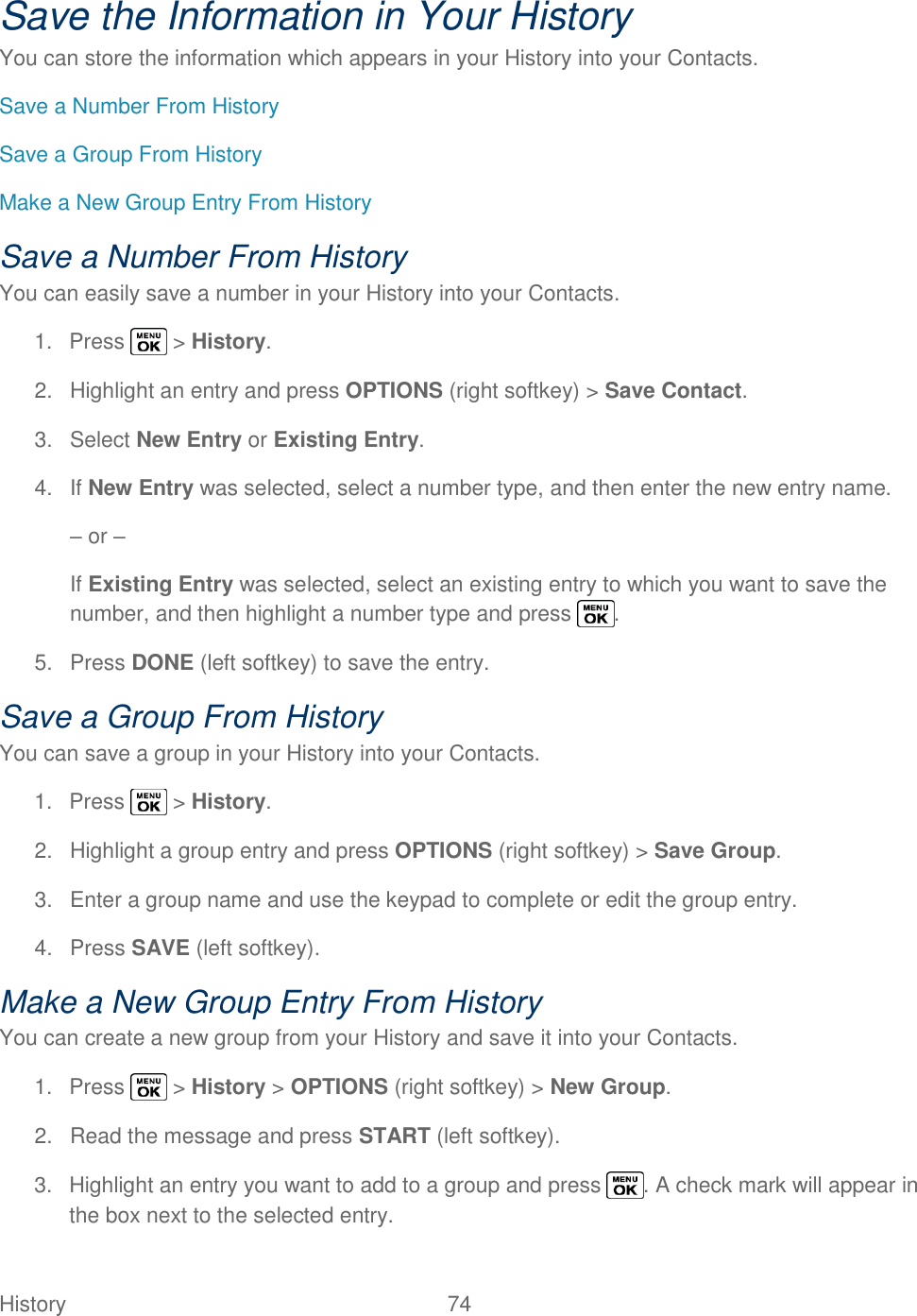  History   74   Save the Information in Your History You can store the information which appears in your History into your Contacts. Save a Number From History Save a Group From History Make a New Group Entry From History Save a Number From History You can easily save a number in your History into your Contacts. 1.  Press   &gt; History. 2.  Highlight an entry and press OPTIONS (right softkey) &gt; Save Contact. 3.  Select New Entry or Existing Entry. 4.  If New Entry was selected, select a number type, and then enter the new entry name. – or – If Existing Entry was selected, select an existing entry to which you want to save the number, and then highlight a number type and press  . 5.  Press DONE (left softkey) to save the entry. Save a Group From History You can save a group in your History into your Contacts. 1.  Press   &gt; History. 2.  Highlight a group entry and press OPTIONS (right softkey) &gt; Save Group. 3.  Enter a group name and use the keypad to complete or edit the group entry. 4.  Press SAVE (left softkey). Make a New Group Entry From History You can create a new group from your History and save it into your Contacts. 1.  Press   &gt; History &gt; OPTIONS (right softkey) &gt; New Group. 2.  Read the message and press START (left softkey). 3.  Highlight an entry you want to add to a group and press  . A check mark will appear in the box next to the selected entry. 