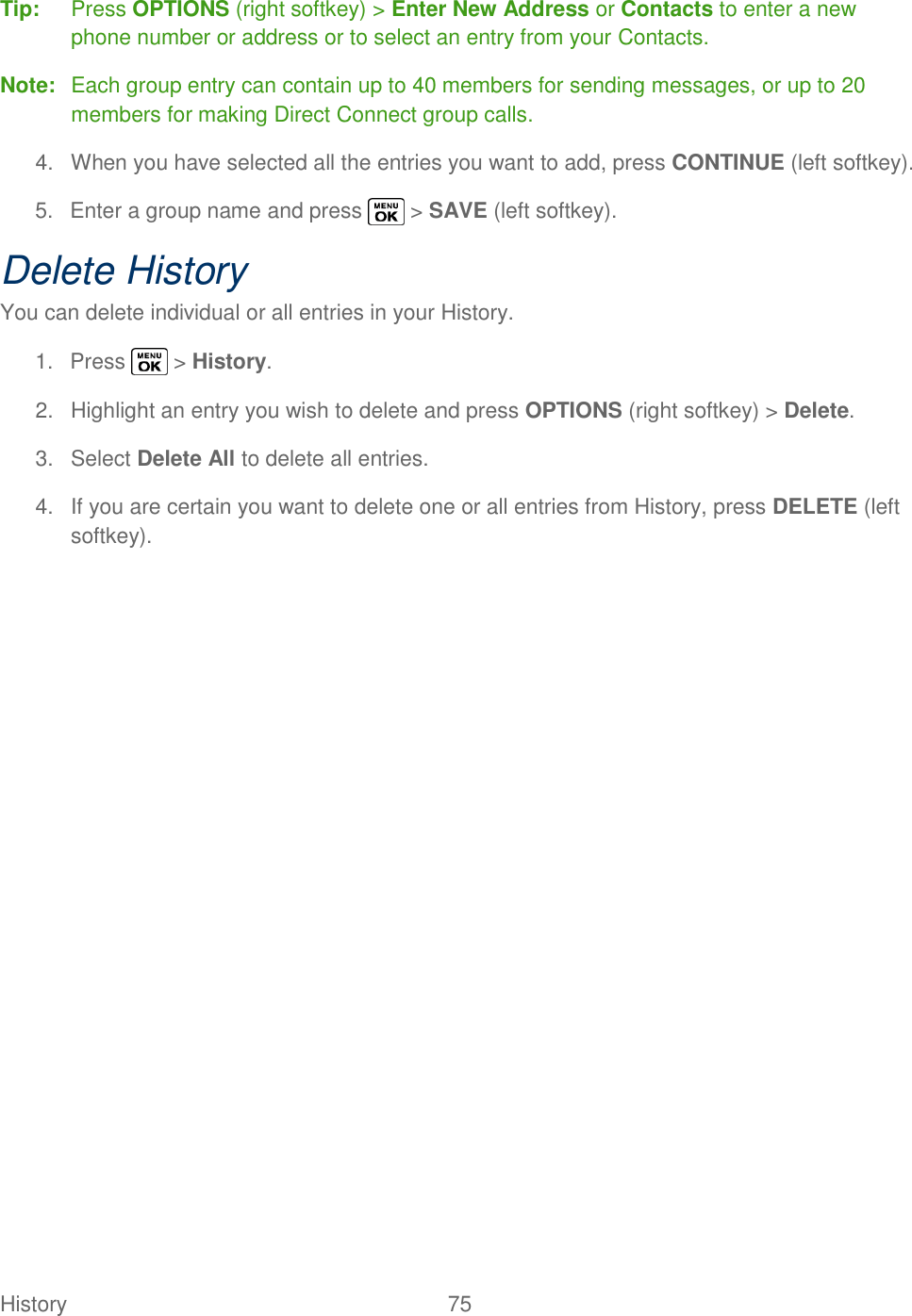  History   75   Tip:  Press OPTIONS (right softkey) &gt; Enter New Address or Contacts to enter a new phone number or address or to select an entry from your Contacts. Note:  Each group entry can contain up to 40 members for sending messages, or up to 20 members for making Direct Connect group calls. 4.  When you have selected all the entries you want to add, press CONTINUE (left softkey). 5.  Enter a group name and press   &gt; SAVE (left softkey). Delete History You can delete individual or all entries in your History. 1.  Press   &gt; History. 2.  Highlight an entry you wish to delete and press OPTIONS (right softkey) &gt; Delete. 3.  Select Delete All to delete all entries. 4.  If you are certain you want to delete one or all entries from History, press DELETE (left softkey). 