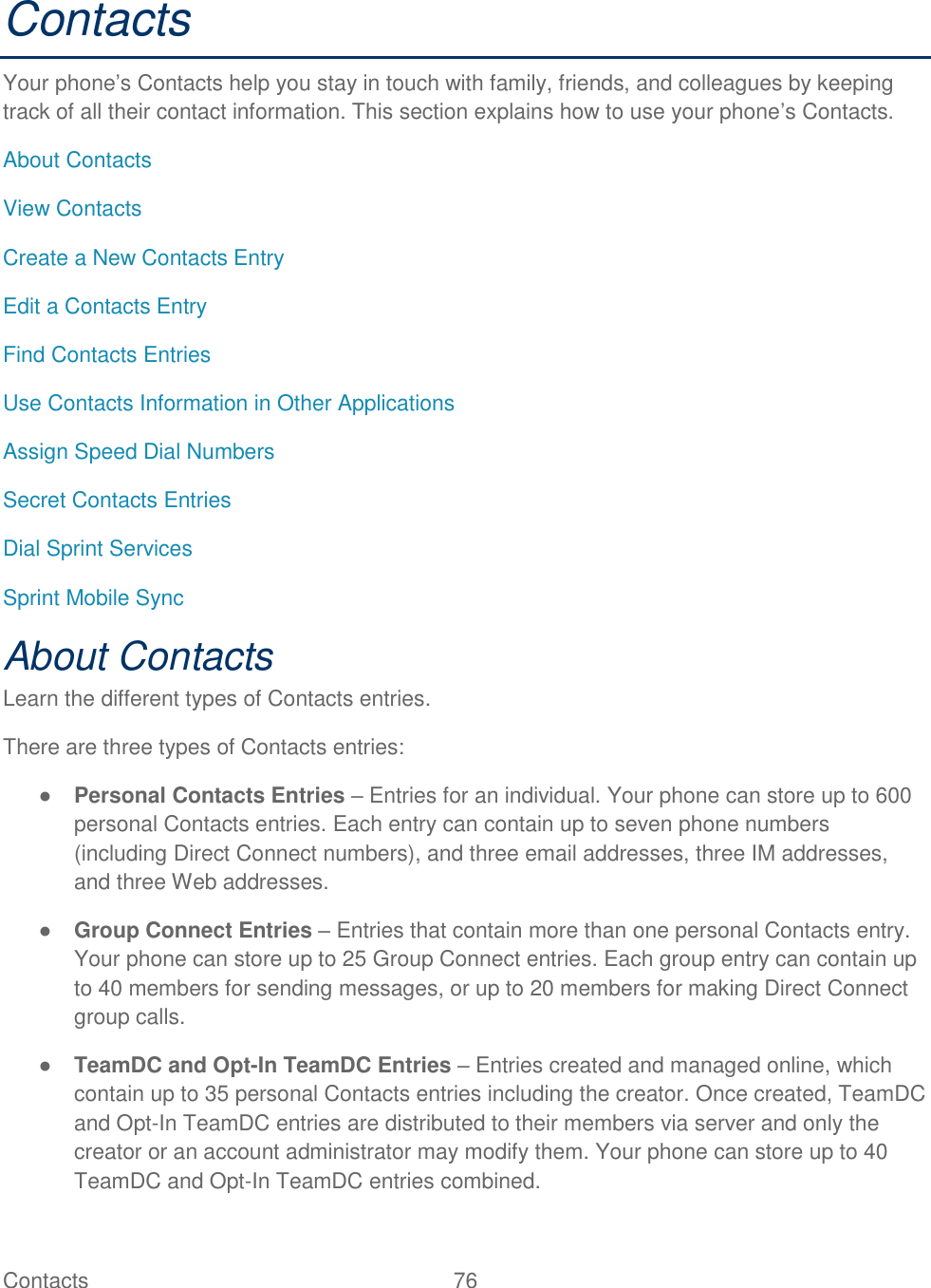 Contacts   76   Contacts Your phone‘s Contacts help you stay in touch with family, friends, and colleagues by keeping track of all their contact information. This section explains how to use your phone‘s Contacts. About Contacts View Contacts Create a New Contacts Entry Edit a Contacts Entry Find Contacts Entries Use Contacts Information in Other Applications Assign Speed Dial Numbers Secret Contacts Entries Dial Sprint Services Sprint Mobile Sync About Contacts Learn the different types of Contacts entries. There are three types of Contacts entries: ● Personal Contacts Entries – Entries for an individual. Your phone can store up to 600 personal Contacts entries. Each entry can contain up to seven phone numbers (including Direct Connect numbers), and three email addresses, three IM addresses, and three Web addresses. ● Group Connect Entries – Entries that contain more than one personal Contacts entry. Your phone can store up to 25 Group Connect entries. Each group entry can contain up to 40 members for sending messages, or up to 20 members for making Direct Connect group calls. ● TeamDC and Opt-In TeamDC Entries – Entries created and managed online, which contain up to 35 personal Contacts entries including the creator. Once created, TeamDC and Opt-In TeamDC entries are distributed to their members via server and only the creator or an account administrator may modify them. Your phone can store up to 40 TeamDC and Opt-In TeamDC entries combined. 