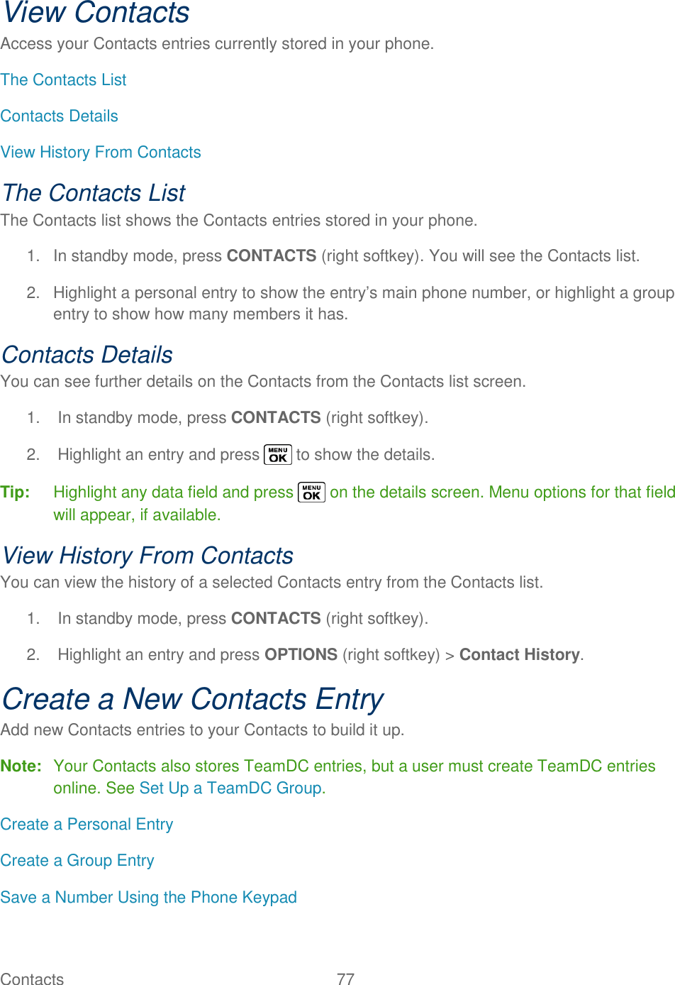  Contacts   77   View Contacts Access your Contacts entries currently stored in your phone. The Contacts List Contacts Details View History From Contacts The Contacts List The Contacts list shows the Contacts entries stored in your phone. 1.  In standby mode, press CONTACTS (right softkey). You will see the Contacts list. 2.  Highlight a personal entry to show the entry‘s main phone number, or highlight a group entry to show how many members it has. Contacts Details You can see further details on the Contacts from the Contacts list screen. 1.  In standby mode, press CONTACTS (right softkey).  2.  Highlight an entry and press   to show the details. Tip:  Highlight any data field and press   on the details screen. Menu options for that field will appear, if available. View History From Contacts You can view the history of a selected Contacts entry from the Contacts list. 1.  In standby mode, press CONTACTS (right softkey). 2.  Highlight an entry and press OPTIONS (right softkey) &gt; Contact History. Create a New Contacts Entry Add new Contacts entries to your Contacts to build it up. Note:  Your Contacts also stores TeamDC entries, but a user must create TeamDC entries online. See Set Up a TeamDC Group. Create a Personal Entry Create a Group Entry Save a Number Using the Phone Keypad 