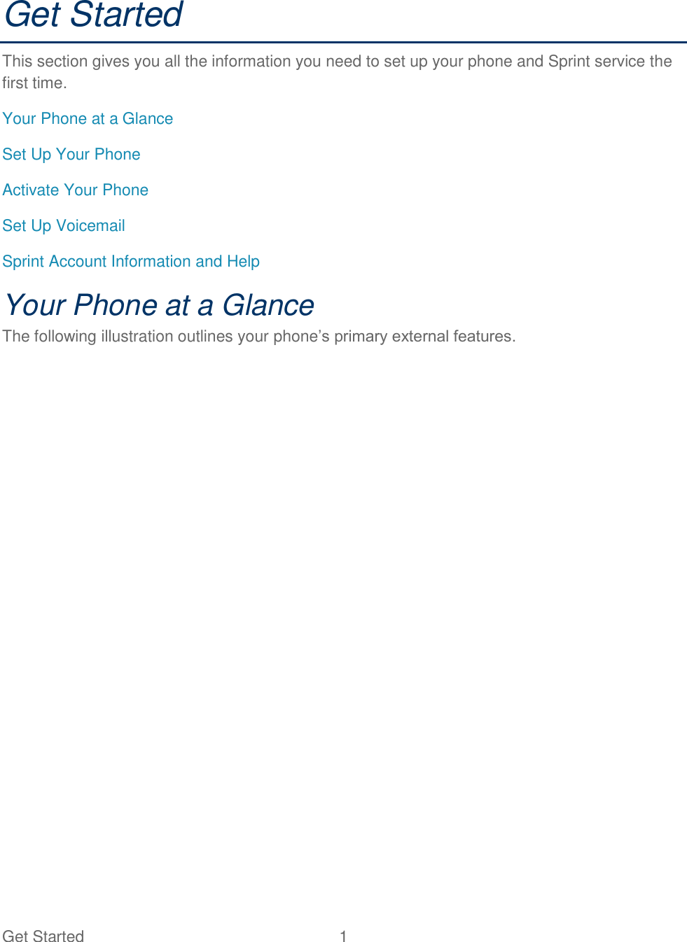 Get Started  1 Get Started This section gives you all the information you need to set up your phone and Sprint service the first time. Your Phone at a Glance Set Up Your Phone Activate Your Phone Set Up Voicemail Sprint Account Information and Help Your Phone at a Glance The following illustration outlines your phone‘s primary external features. 