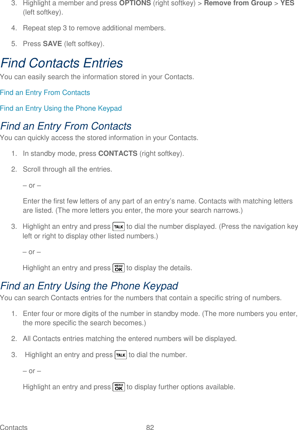  Contacts   82   3.  Highlight a member and press OPTIONS (right softkey) &gt; Remove from Group &gt; YES (left softkey). 4.  Repeat step 3 to remove additional members. 5.  Press SAVE (left softkey). Find Contacts Entries You can easily search the information stored in your Contacts. Find an Entry From Contacts Find an Entry Using the Phone Keypad Find an Entry From Contacts You can quickly access the stored information in your Contacts. 1.  In standby mode, press CONTACTS (right softkey). 2.  Scroll through all the entries. – or – Enter the first few letters of any part of an entry‘s name. Contacts with matching letters are listed. (The more letters you enter, the more your search narrows.) 3.  Highlight an entry and press   to dial the number displayed. (Press the navigation key left or right to display other listed numbers.) – or – Highlight an entry and press   to display the details. Find an Entry Using the Phone Keypad You can search Contacts entries for the numbers that contain a specific string of numbers. 1.  Enter four or more digits of the number in standby mode. (The more numbers you enter, the more specific the search becomes.) 2.  All Contacts entries matching the entered numbers will be displayed. 3.   Highlight an entry and press   to dial the number. – or – Highlight an entry and press   to display further options available. 