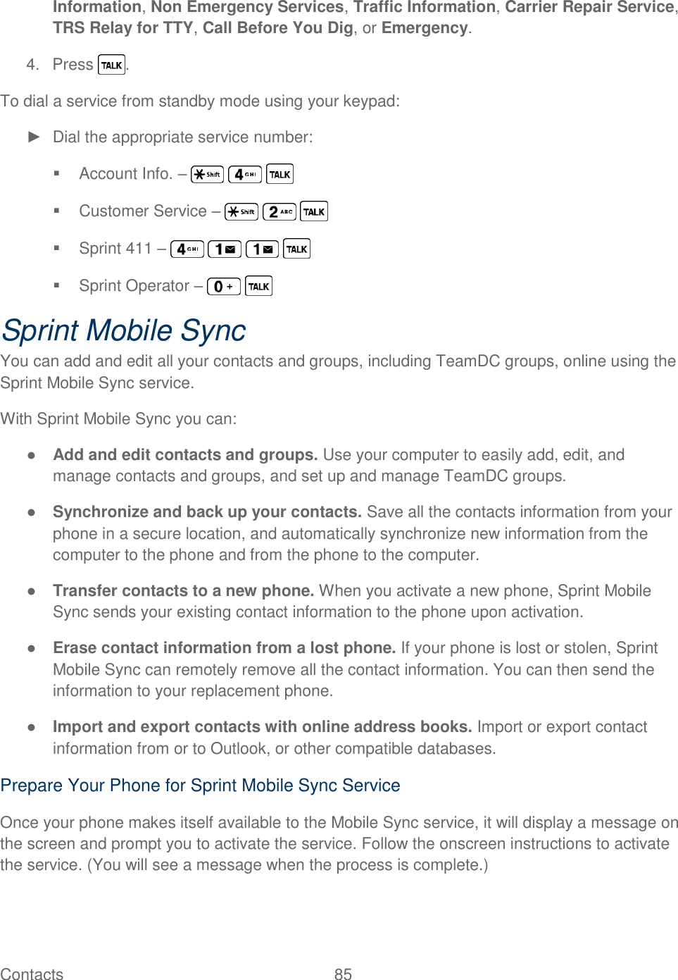  Contacts   85   Information, Non Emergency Services, Traffic Information, Carrier Repair Service, TRS Relay for TTY, Call Before You Dig, or Emergency. 4.  Press  . To dial a service from standby mode using your keypad: ►  Dial the appropriate service number:   Account Info. –         Customer Service –         Sprint 411 –           Sprint Operator –     Sprint Mobile Sync You can add and edit all your contacts and groups, including TeamDC groups, online using the Sprint Mobile Sync service. With Sprint Mobile Sync you can: ● Add and edit contacts and groups. Use your computer to easily add, edit, and manage contacts and groups, and set up and manage TeamDC groups. ● Synchronize and back up your contacts. Save all the contacts information from your phone in a secure location, and automatically synchronize new information from the computer to the phone and from the phone to the computer. ● Transfer contacts to a new phone. When you activate a new phone, Sprint Mobile Sync sends your existing contact information to the phone upon activation. ● Erase contact information from a lost phone. If your phone is lost or stolen, Sprint Mobile Sync can remotely remove all the contact information. You can then send the information to your replacement phone. ● Import and export contacts with online address books. Import or export contact information from or to Outlook, or other compatible databases. Prepare Your Phone for Sprint Mobile Sync Service Once your phone makes itself available to the Mobile Sync service, it will display a message on the screen and prompt you to activate the service. Follow the onscreen instructions to activate the service. (You will see a message when the process is complete.) 