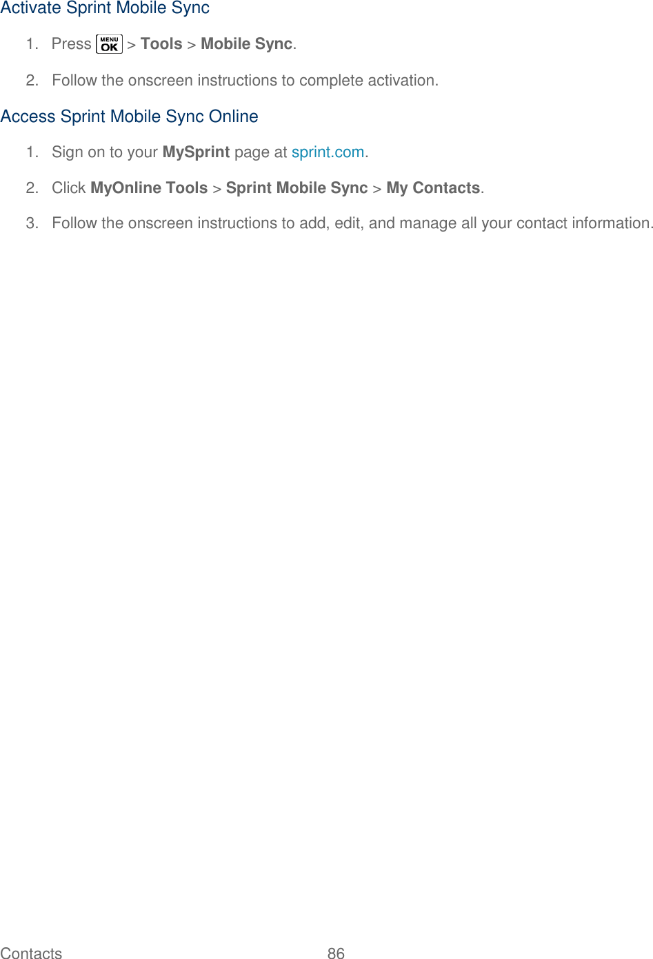  Contacts   86   Activate Sprint Mobile Sync 1.  Press   &gt; Tools &gt; Mobile Sync. 2.  Follow the onscreen instructions to complete activation. Access Sprint Mobile Sync Online 1.  Sign on to your MySprint page at sprint.com. 2.  Click MyOnline Tools &gt; Sprint Mobile Sync &gt; My Contacts. 3.  Follow the onscreen instructions to add, edit, and manage all your contact information.