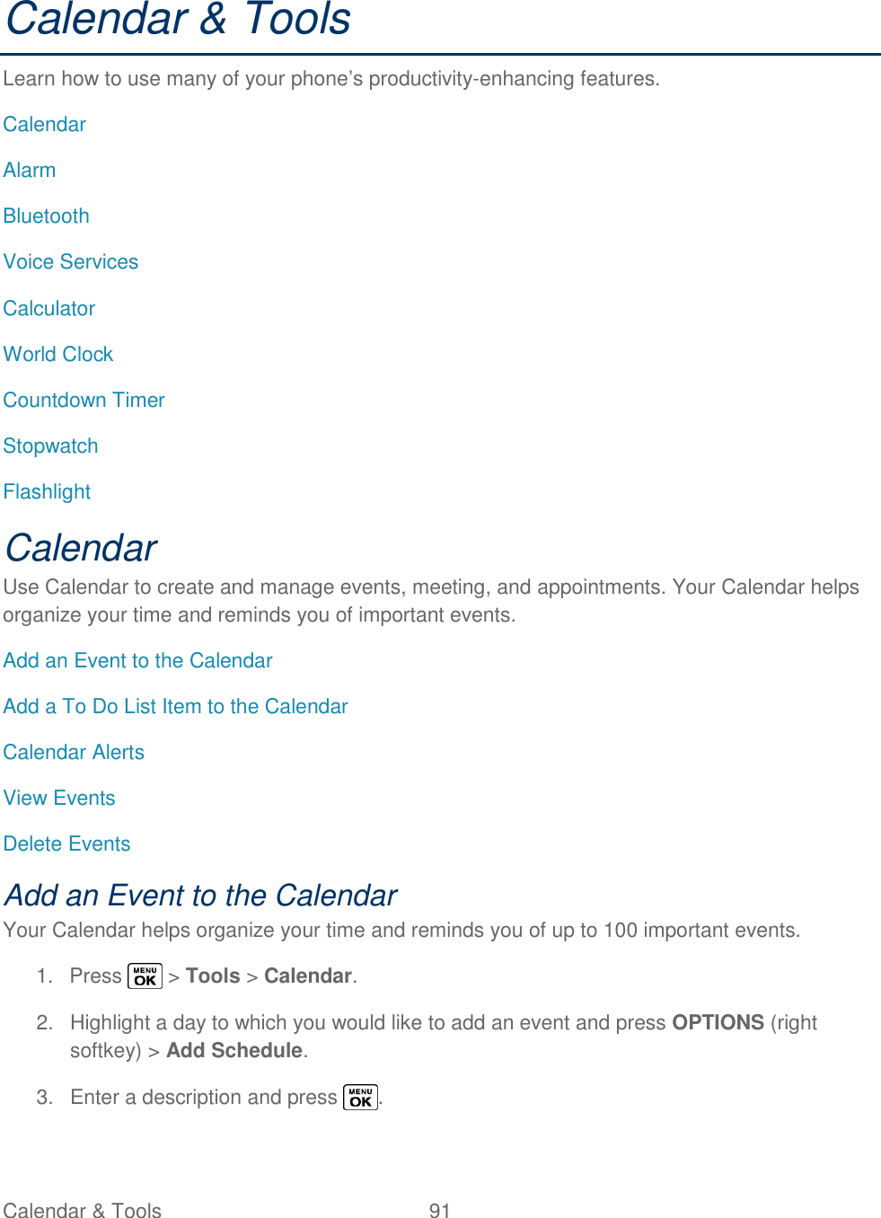  Calendar &amp; Tools  91   Calendar &amp; Tools Learn how to use many of your phone‘s productivity-enhancing features. Calendar Alarm Bluetooth Voice Services Calculator World Clock Countdown Timer Stopwatch Flashlight Calendar Use Calendar to create and manage events, meeting, and appointments. Your Calendar helps organize your time and reminds you of important events. Add an Event to the Calendar Add a To Do List Item to the Calendar Calendar Alerts View Events Delete Events Add an Event to the Calendar Your Calendar helps organize your time and reminds you of up to 100 important events. 1.  Press   &gt; Tools &gt; Calendar. 2.  Highlight a day to which you would like to add an event and press OPTIONS (right softkey) &gt; Add Schedule. 3.  Enter a description and press  . 