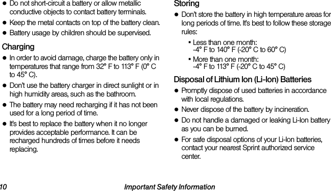 10 Important Safety Information●Do not short-circuit a battery or allow metallic conductive objects to contact battery terminals.●Keep the metal contacts on top of the battery clean.●Battery usage by children should be supervised.Charging●In order to avoid damage, charge the battery only in temperatures that range from 32° F to 113° F (0° C to 45° C).●Don’t use the battery charger in direct sunlight or in high humidity areas, such as the bathroom.●The battery may need recharging if it has not been used for a long period of time.●It’s best to replace the battery when it no longer provides acceptable performance. It can be recharged hundreds of times before it needs replacing.Storing●Don’t store the battery in high temperature areas for long periods of time. It’s best to follow these storage rules:▪Less than one month:-4° F to 140° F (-20° C to 60° C)▪More than one month:-4° F to 113° F (-20° C to 45° C)Disposal of Lithium Ion (Li-Ion) Batteries●Promptly dispose of used batteries in accordance with local regulations.●Never dispose of the battery by incineration.●Do not handle a damaged or leaking Li-Ion battery as you can be burned.●For safe disposal options of your Li-Ion batteries, contact your nearest Sprint authorized service center.