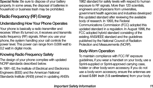 Important Safety Information 11Special Note: Be sure to dispose of your battery properly. In some areas, the disposal of batteries in household or business trash may be prohibited.Radio Frequency (RF) EnergyUnderstanding How Your Phone OperatesYour phone is basically a radio transmitter and receiver. When it’s turned on, it receives and transmits radio frequency (RF) signals. When you use your phone, the system handling your call controls the power level. This power can range from 0.006 watt to 0.2 watt in digital mode.Knowing Radio Frequency SafetyThe design of your phone complies with updated NCRP standards described below.In 1991–92, the Institute of Electrical and Electronics Engineers (IEEE) and the American National Standards Institute (ANSI) joined in updating ANSI’s 1982 standard for safety levels with respect to human exposure to RF signals. More than 120 scientists, engineers and physicians from universities, government health agencies and industries developed this updated standard after reviewing the available body of research. In 1993, the Federal Communications Commission (FCC) adopted this updated standard in a regulation. In August 1996, the FCC adopted hybrid standard consisting of the existing ANSI/IEEE standard and the guidelines published by the National Council of Radiation Protection and Measurements (NCRP).Body-Worn OperationTo maintain compliance with FCC RF exposure guidelines, if you wear a handset on your body, use a Sprint-supplied or Sprint-approved carrying case, holster or other body-worn accessory. If you do not use a body-worn accessory, ensure the antennas are at least 0.591 inch (1.5 centimeters) from your body 