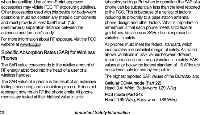 12 Important Safety Informationwhen transmitting. Use of non-Sprint-approved accessories may violate FCC RF exposure guidelines. Other accessories used with this device for body-worn operations must not contain any metallic components and must provide at least 0.591 inch (1.5 centimeters) separation distance between the antennas and the user’s body.For more information about RF exposure, visit the FCC website at www.fcc.gov.Specific Absorption Rates (SAR) for Wireless PhonesThe SAR value corresponds to the relative amount of RF energy absorbed into the head of a user of a wireless handset.The SAR value of a phone is the result of an extensive testing, measuring and calculation process. It does not represent how much RF the phone emits. All phone models are tested at their highest value in strict laboratory settings. But when in operation, the SAR of a phone can be substantially less than the level reported to the FCC. This is because of a variety of factors including its proximity to a base station antenna, phone design and other factors. What is important to remember is that each phone meets strict federal guidelines. Variations in SARs do not represent a variation in safety. All phones must meet the federal standard, which incorporates a substantial margin of safety. As stated above, variations in SAR values between different model phones do not mean variations in safety. SAR values at or below the federal standard of 1.6 W/kg are considered safe for use by the public. The highest reported SAR values of the DuraMax are:Cellular CDMA mode (Part 22):Head: 0.41 W/kg; Body-worn: 1.29 W/kg PCS mode (Part 24):Head: 0.69 W/kg; Body-worn: 0.88 W/kg