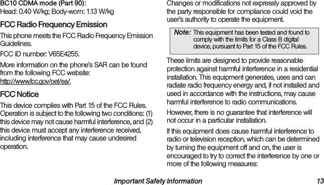 Important Safety Information 13BC10 CDMA mode (Part 90):Head: 0.40 W/kg; Body-worn: 1.13 W/kgFCC Radio Frequency EmissionThis phone meets the FCC Radio Frequency Emission Guidelines. FCC ID number: V65E4255. More information on the phone’s SAR can be found from the following FCC website: http://www.fcc.gov/oet/ea/.FCC NoticeThis device complies with Part 15 of the FCC Rules. Operation is subject to the following two conditions: (1) this device may not cause harmful interference, and (2) this device must accept any interference received, including interference that may cause undesired operation.Changes or modifications not expressly approved by the party responsible for compliance could void the user’s authority to operate the equipment.These limits are designed to provide reasonable protection against harmful interference in a residential installation. This equipment generates, uses and can radiate radio frequency energy and, if not installed and used in accordance with the instructions, may cause harmful interference to radio communications.However, there is no guarantee that interference will not occur in a particular installation.If this equipment does cause harmful interference to radio or television reception, which can be determined by turning the equipment off and on, the user is encouraged to try to correct the interference by one or more of the following measures:Note: This equipment has been tested and found to comply with the limits for a Class B digital device, pursuant to Part 15 of the FCC Rules.