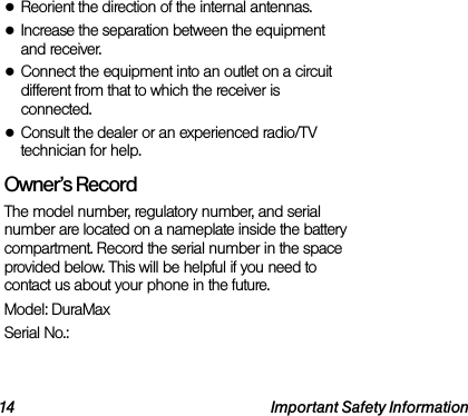 14 Important Safety Information●Reorient the direction of the internal antennas.●Increase the separation between the equipment and receiver.●Connect the equipment into an outlet on a circuit different from that to which the receiver is connected.●Consult the dealer or an experienced radio/TV technician for help.Owner’s RecordThe model number, regulatory number, and serial number are located on a nameplate inside the battery compartment. Record the serial number in the space provided below. This will be helpful if you need to contact us about your phone in the future.Model: DuraMaxSerial No.: 