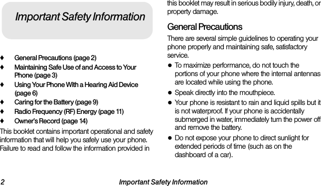 2 Important Safety Information♦General Precautions (page 2)♦Maintaining Safe Use of and Access to Your Phone (page 3)♦Using Your Phone With a Hearing Aid Device (page 6)♦Caring for the Battery (page 9)♦Radio Frequency (RF) Energy (page 11)♦Owner’s Record (page 14)This booklet contains important operational and safety information that will help you safely use your phone. Failure to read and follow the information provided in this booklet may result in serious bodily injury, death, or property damage.General PrecautionsThere are several simple guidelines to operating your phone properly and maintaining safe, satisfactory service.●To maximize performance, do not touch the portions of your phone where the internal antennas are located while using the phone.●Speak directly into the mouthpiece.●Your phone is resistant to rain and liquid spills but it is not waterproof. If your phone is accidentally submerged in water, immediately turn the power off and remove the battery. ●Do not expose your phone to direct sunlight for extended periods of time (such as on the dashboard of a car). Important Safety Information