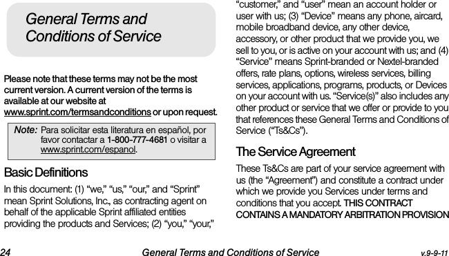 24 General Terms and Conditions of Service v.9-9-11Please note that these terms may not be the most current version. A current version of the terms is available at our website at www.sprint.com/termsandconditions or upon request. Basic DefinitionsIn this document: (1) “we,” “us,” “our,” and “Sprint” mean Sprint Solutions, Inc., as contracting agent on behalf of the applicable Sprint affiliated entities providing the products and Services; (2) “you,” “your,” “customer,” and “user” mean an account holder or user with us; (3) “Device” means any phone, aircard, mobile broadband device, any other device, accessory, or other product that we provide you, we sell to you, or is active on your account with us; and (4) “Service” means Sprint-branded or Nextel-branded offers, rate plans, options, wireless services, billing services, applications, programs, products, or Devices on your account with us. “Service(s)” also includes any other product or service that we offer or provide to you that references these General Terms and Conditions of Service (“Ts&amp;Cs”).The Service Agreement These Ts&amp;Cs are part of your service agreement with us (the “Agreement”) and constitute a contract under which we provide you Services under terms and conditions that you accept. THIS CONTRACT CONTAINS A MANDATORY ARBITRATION PROVISION Note: Para solicitar esta literatura en español, por favor contactar a 1-800-777-4681 o visitar a www.sprint.com/espanol.General Terms and Conditions of Service