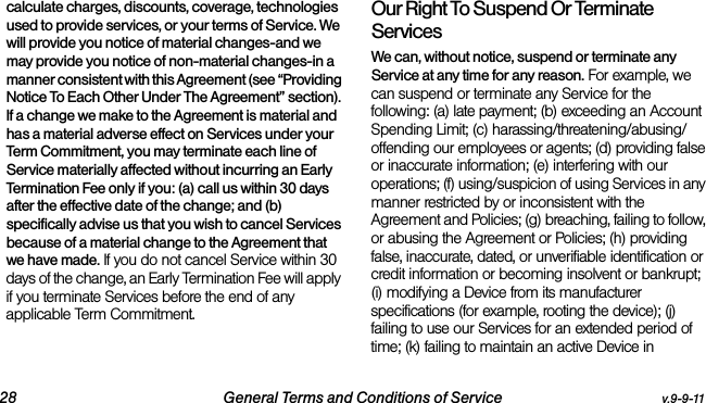 28 General Terms and Conditions of Service v.9-9-11calculate charges, discounts, coverage, technologies used to provide services, or your terms of Service. We will provide you notice of material changes-and we may provide you notice of non-material changes-in a manner consistent with this Agreement (see “Providing Notice To Each Other Under The Agreement” section). If a change we make to the Agreement is material and has a material adverse effect on Services under your Term Commitment, you may terminate each line of Service materially affected without incurring an Early Termination Fee only if you: (a) call us within 30 days after the effective date of the change; and (b) specifically advise us that you wish to cancel Services because of a material change to the Agreement that we have made. If you do not cancel Service within 30 days of the change, an Early Termination Fee will apply if you terminate Services before the end of any applicable Term Commitment.Our Right To Suspend Or Terminate ServicesWe can, without notice, suspend or terminate any Service at any time for any reason. For example, we can suspend or terminate any Service for the following: (a) late payment; (b) exceeding an Account Spending Limit; (c) harassing/threatening/abusing/offending our employees or agents; (d) providing false or inaccurate information; (e) interfering with our operations; (f) using/suspicion of using Services in any manner restricted by or inconsistent with the Agreement and Policies; (g) breaching, failing to follow, or abusing the Agreement or Policies; (h) providing false, inaccurate, dated, or unverifiable identification or credit information or becoming insolvent or bankrupt; (i) modifying a Device from its manufacturer specifications (for example, rooting the device); (j) failing to use our Services for an extended period of time; (k) failing to maintain an active Device in 